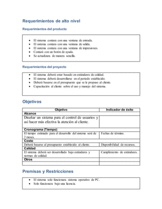 Requerimientos de alto nivel 
Requerimientos del producto 
 El sistema contara con una ventana de entrada. 
 El sistema contara con una ventana de salida. 
 El sistema contara con una ventana de impresiones. 
 Contará con un botón de ayuda. 
 Se actualizara de manera sencilla. 
Requerimientos del proyecto 
 El sistema deberá estar basado en estándares de calidad. 
 El sistema deberá desarrollarse en el periodo establecido. 
 Deberá basarse en el presupuesto que se le propuso al cliente. 
 Capacitación al cliente sobre el uso y manejo del sistema. 
Objetivos 
Objetivo Indicador de éxito 
Alcance 
Diseñar un sistema para el control de usuarios y 
así hacer más efectiva la atención al cliente. 
Cronograma (Tiempo) 
El tiempo estimado para el desarrollo del sistema será de 
2 meses. 
Fechas de término. 
Costo 
Deberá basarse al presupuesto establecido al cliente. Disponibilidad de recursos. 
Calidad 
El sistema deberá ser desarrollado bajo estándares y 
normas de calidad. 
Cumplimiento de estándares. 
Otros 
Premisas y Restricciones 
 El sistema solo funcionara sistema operativo de PC. 
 Solo funcionara bajo una licencia. 
 
