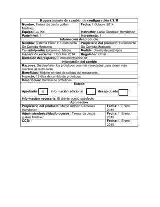 Requerimiento de cambio de configuración CCR 
Nombre: Teresa de Jesús guillen 
Martínez 
Fecha: 1 Octubre 2014 
Equipo: Las ING. Instructor: Lucia González Hernández 
Parte/nivel: 1 Incremento: 1 
Información del producto 
Nombre: Sistema Para Un Restaurante 
De Comida Mexicana 
Propietario del producto: Restaurante 
De Comida Mexicana 
Tamaño/producto/cambio: Medio Medida: Diseño de prototipos 
Inspección reciente: 1 Octubre 2014 Regulador: Omar 
Dirección del respaldo: E:documentos/doc.txt 
Información del cambio 
Razones: Se diseñaran los prototipos con más novedades para atraer más 
clientela al restaurante. 
Beneficios: Mejorar el nivel de calidad del restaurante. 
Impacto: 19 días de cambio de prototipos. 
Descripción: Cambio de prototipos 
Estado 
Aprobado información adicional desaprobado 
Información necesaria: El cliente quedo satisfecho 
Aprobación 
Propietario del producto: Marco Antonio Cárdenas 
Hernández 
Fecha: 1 Enero 
2015 
Administrador/calidad/procesos: Teresa de Jesús 
guillen Martínez 
Fecha: 1 Enero 
2015 
CCB: Fecha: 1 Enero 
2015 
X 

