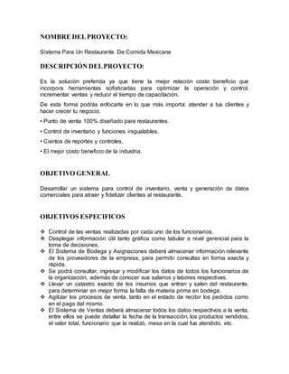 NOMBRE DEL PROYECTO: 
Sistema Para Un Restaurante De Comida Mexicana 
DESCRIPCIÓN DEL PROYECTO: 
Es la solución preferida ya que tiene la mejor relación costo beneficio que 
incorpora herramientas sofisticadas para optimizar la operación y control, 
incrementar ventas y reducir el tiempo de capacitación. 
De esta forma podrás enfocarte en lo que más importa: atender a tus clientes y 
hacer crecer tu negocio. 
• Punto de venta 100% diseñado para restaurantes. 
• Control de inventario y funciones inigualables. 
• Cientos de reportes y controles. 
• El mejor costo beneficio de la industria. 
OBJETIVO GENERAL 
Desarrollar un sistema para control de inventario, venta y generación de datos 
comerciales para atraer y fidelizar clientes al restaurante. 
OBJETIVOS ESPECIFICOS 
 Control de las ventas realizadas por cada uno de los funcionarios. 
 Desplegar información útil tanto gráfica como tabular a nivel gerencial para la 
toma de decisiones. 
 El Sistema de Bodega y Asignaciones deberá almacenar información relevante 
de los proveedores de la empresa, para permitir consultas en forma exacta y 
rápida. 
 Se podrá consultar, ingresar y modificar los datos de todos los funcionarios de 
la organización, además de conocer sus salarios y labores respectivas. 
 Llevar un catastro exacto de los insumos que entran y salen del restaurante, 
para determinar en mejor forma la falta de materia prima en bodega. 
 Agilizar los procesos de venta, tanto en el estado de recibir los pedidos como 
en el pago del mismo. 
 El Sistema de Ventas deberá almacenar todos los datos respectivos a la venta, 
entre ellos se puede detallar la fecha de la transacción, los productos vendidos, 
el valor total, funcionario que la realizó, mesa en la cual fue atendido, etc. 
 