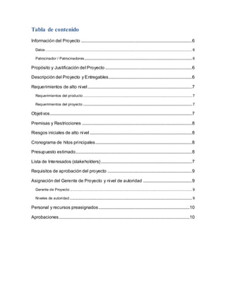 Tabla de contenido 
Información del Proyecto .................................................................................................... 6 
Datos .................................................................................................................................... 6 
Patrocinador / Patrocinadores................................................................................................. 6 
Propósito y Justificación del Proyecto .............................................................................. 6 
Descripción del Proyecto y Entregables........................................................................... 6 
Requerimientos de alto nivel .............................................................................................. 7 
Requerimientos del producto .................................................................................................. 7 
Requerimientos del proyecto .................................................................................................. 7 
Objetivos................................................................................................................................ 7 
Premisas y Restricciones ................................................................................................... 8 
Riesgos iniciales de alto nivel ............................................................................................ 8 
Cronograma de hitos principales ....................................................................................... 8 
Presupuesto estimado......................................................................................................... 8 
Lista de Interesados (stakeholders) .................................................................................. 7 
Requisitos de aprobación del proyecto ............................................................................ 9 
Asignación del Gerente de Proyecto y nivel de autoridad ............................................ 9 
Gerente de Proyecto .............................................................................................................. 9 
Niveles de autoridad .............................................................................................................. 9 
Personal y recursos preasignados ..................................................................................10 
Aprobaciones ......................................................................................................................10 
 