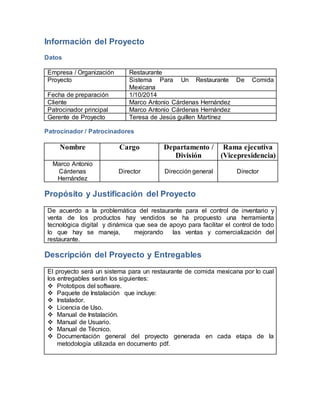 Información del Proyecto 
Datos 
Empresa / Organización Restaurante 
Proyecto Sistema Para Un Restaurante De Comida 
Mexicana 
Fecha de preparación 1/10/2014 
Cliente Marco Antonio Cárdenas Hernández 
Patrocinador principal Marco Antonio Cárdenas Hernández 
Gerente de Proyecto Teresa de Jesús guillen Martínez 
Patrocinador / Patrocinadores 
Nombre Cargo Departamento / 
División 
Rama ejecutiva 
(Vicepresidencia) 
Marco Antonio 
Cárdenas 
Hernández 
Director 
Dirección general 
Director 
Propósito y Justificación del Proyecto 
De acuerdo a la problemática del restaurante para el control de inventario y 
venta de los productos hay vendidos se ha propuesto una herramienta 
tecnológica digital y dinámica que sea de apoyo para facilitar el control de todo 
lo que hay se maneja, mejorando las ventas y comercialización del 
restaurante. 
Descripción del Proyecto y Entregables 
El proyecto será un sistema para un restaurante de comida mexicana por lo cual 
los entregables serán los siguientes: 
 Prototipos del software. 
 Paquete de Instalación que incluye: 
 Instalador. 
 Licencia de Uso. 
 Manual de Instalación. 
 Manual de Usuario. 
 Manual de Técnico. 
 Documentación general del proyecto generada en cada etapa de la 
metodología utilizada en documento pdf. 
 
