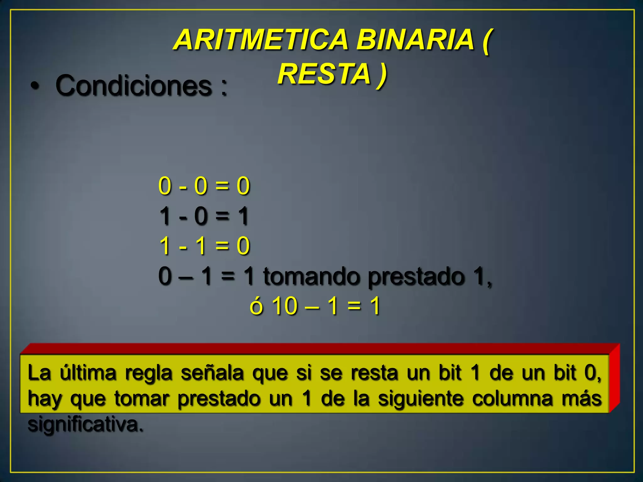 ARITMETICA BINARIA (
• Condiciones : RESTA )


             0-0=0
             1-0=1
             1-1=0
             0 – 1 = 1 tomando prestado 1,
                      ó 10 – 1 = 1

La última regla señala que si se resta un bit 1 de un bit 0,
hay que tomar prestado un 1 de la siguiente columna más
significativa.
 