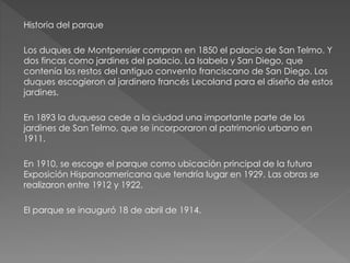 Historia del parque
Los duques de Montpensier compran en 1850 el palacio de San Telmo. Y
dos fincas como jardines del palacio, La Isabela y San Diego, que
contenía los restos del antiguo convento franciscano de San Diego. Los
duques escogieron al jardinero francés Lecoland para el diseño de estos
jardines.
En 1893 la duquesa cede a la ciudad una importante parte de los
jardines de San Telmo, que se incorporaron al patrimonio urbano en
1911.
En 1910, se escoge el parque como ubicación principal de la futura
Exposición Hispanoamericana que tendría lugar en 1929. Las obras se
realizaron entre 1912 y 1922.
El parque se inauguró 18 de abril de 1914.
 