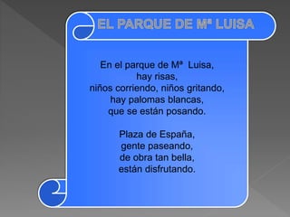 En el parque de Mª Luisa,
hay risas,
niños corriendo, niños gritando,
hay palomas blancas,
que se están posando.
Plaza de España,
gente paseando,
de obra tan bella,
están disfrutando.
 