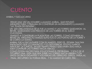 ANIBAL Y SUS LOCURAS
ERASE UNA VEZ UN HOMBRE LLAMADO ANÍBAL, QUE ESTUDIÓ
ARQUITECTURA Y PENSABA EN CONSTRUIR UN MONUMENTO LLAMADO
“LA PLAZA DE ESPAÑA”.
UN DÍA DIBUJANDOLA SE LE FUE LA MANO Y LAS TORRES QUEDARON AL
REVÉS, QUEDANDO LOS PINCHOS DE LAS TORRES EN EL SUELO
CLAVADAS.
EMPEZÓ A CONSTRUIR LA PLAZA POR LAS TORRES, COMO ESTABÁN AL
REVÉS UN ARQUITECTO AMIGO SUYO TOCÓ LAS PUNTAS DE LA TORRE Y
SE CORTÓ LA MANO.
ANIBAL FUE A DISCULPARSE CON SU AMIGO, PERO ÉL ESTABA TAN,TAN
ENFADADO QUE LO DENUNCIÓ Y LO DETUVIERON, ESTUVO VARIOS
AÑOS EN LA CARCEL, EN ESE TIEMPO PENSO QUE HABÍA SIDO MALA
IDEA CONTRUIR LAS TORRES HACIA ABAJO.
COMO PODÍA HACER PARA SOLUCIONAR EL PROBLEMA, Y SOLO SE LE
OCURRIÓ UNA IDEA QUE ERA SUBIR LAS TORRES HACIA ARRIBA CON
UNOS GLOBOS GIGANTES Y VOLVERLAS DEL DERECHO .DIFICIL TAREA.AL
 FINAL ,RECUPERO SU FORMA REAL , Y SU AMIGO SE CURO. FIN.
 
