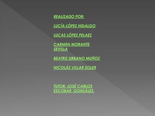 REALIZADO POR:
LUCÍA LÓPEZ HIDALGO
LUCAS LÓPEZ PELAEZ
CARMEN MORANTE
SEVILLA
BEATRIZ URBANO MUÑOZ
NICOLÁS VILLAR SOLER
TUTOR: JOSÉ CARLOS
ESCOBAR GONZÁLEZ.
 
