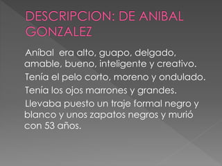 Aníbal era alto, guapo, delgado,
amable, bueno, inteligente y creativo.
Tenía el pelo corto, moreno y ondulado.
Tenía los ojos marrones y grandes.
Llevaba puesto un traje formal negro y
blanco y unos zapatos negros y murió
con 53 años.
 