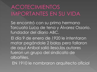 Se encontró con su primo hermano
Torcuato Luca de tena y Álvarez Ossorio.
fundador del diario ABC.
El día 9 de enero de 1920 le intentaron
matar pegándole 2 balas pero fallaron
de aquí Aníbal salió ileso.los autores
fueron un grupo del sindicato de
albañiles.
EN 1910 le nombraron arquitecto oficial
 