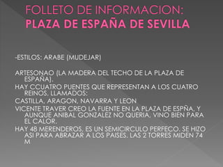 -ESTILOS: ARABE (MUDEJAR)
ARTESONAO (LA MADERA DEL TECHO DE LA PLAZA DE
ESPAÑA).
HAY CCUATRO PUENTES QUE REPRESENTAN A LOS CUATRO
REINOS, LLAMADOS:
CASTILLA, ARAGON, NAVARRA Y LEON
VICENTE TRAVER CREO LA FUENTE EN LA PLAZA DE ESPÑA, Y
AUNQUE ANIBAL GONZALEZ NO QUERIA, VINO BIEN PARA
EL CALOR.
HAY 48 MERENDEROS, ES UN SEMICIRCULO PERFECO. SE HIZO
ASI PARA ABRAZAR A LOS PAISES. LAS 2 TORRES MIDEN 74
M
 