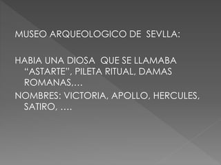 MUSEO ARQUEOLOGICO DE SEVLLA:
HABIA UNA DIOSA QUE SE LLAMABA
“ASTARTE”, PILETA RITUAL, DAMAS
ROMANAS,…
NOMBRES: VICTORIA, APOLLO, HERCULES,
SATIRO, ….
 