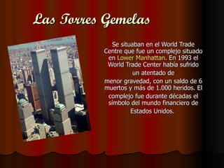Las Torres Gemelas
             Se situaban en el World Trade
          Centre que fue un complejo situado
           en Lower Manhattan. En 1993 el
           World Trade Center había sufrido
                     un atentado de
          menor gravedad, con un saldo de 6
          muertos y más de 1.000 heridos. El
           complejo fue durante décadas el
           símbolo del mundo financiero de
                    Estados Unidos.
 