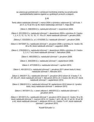 sa ustanovujú podrobnosti o vyhotovení kontrolnej známky na označovanie
spotrebiteľského balenia cigariet a o grafických prvkoch a údajoch.
§ 46
Tento zákon nadobúda účinnosť 1. marca 2004 s výnimkou ustanovení § 1 až 9 ods. 1
až 31, § 10 až 43 a § 45, ktoré nadobúdajú účinnosť 1. mája 2004.
Zákon č. 556/2004 Z.z. nadobudol účinnosť 1. novembrom 2004.
Zákon č. 631/2004 Z.z. nadobudol účinnosť 1. decembrom 2004 s výnimkou čl. I bodov
1, 2, 4, 5, 12, 13, 14, 15, 16, 17, 18 a 21, ktoré nadobudli účinnosť 1. januára 2005.
Zákony č. 533/2005 Z.z. a č. 610/2005 Z.z. nadobudli účinnosť 1. januárom 2006.
Zákon č. 547/2007 Z.z. nadobudol účinnosť 1. januárom 2008 s výnimkou čl. I bodov 40,
44 a 45, ktoré nadobudli účinnosť 1. augustom 2008.
Zákon č. 378/2008 Z.z. nadobudol účinnosť 1. decembrom 2008 s výnimkou čl. I bodov
2, 3, 4, 7 a 8, ktoré nadobudli účinnosť 1. februárom 2009.
Zákon č. 465/2008 Z.z. nadobudol účinnosť 1. januárom 2009.
Zákon č. 305/2009 Z.z. nadobudol účinnosť 1. septembrom 2009.
Zákon č. 477/2009 Z.z. nadobudol účinnosť 1. aprílom 2010.
Zákon č. 491/2010 Z.z. nadobudol účinnosť 1. januárom 2011 okrem bodu 8, ktorý
nadobúda účinnosť 1. februára 2011.
Zákon č. 546/2011 Z.z. nadobudol účinnosť 1. januárom 2012 okrem čl. V bodov 7, 9,
37, 60 a 61, ktoré nadobudli účinnosť 1. februárom 2012 a čl. V bodov 38, 65 a 67, ktoré
nadobudli účinnosť 1. septembrom 2012.
Zákon č. 288/2012 Z.z. nadobudol účinnosť 30. septembrom 2012 okrem čl. I prvého
bodu, ktorý nadobudol účinnosť 1. októbrom 2012.
Zákon č. 547/2011 Z.z. v znení zákona č. 440/2012 Z.z. nadobudol účinnosť 1.
januárom 2014.
Zákon č. 381/2013 Z.z. nadobudol účinnosť 1. januárom 2014 okrem čl. I bodov 16 a 30,
ktoré nadobudli účinnosť 1. marcom 2014, čl. I bodov 1 až 5, 28, 29, 31 až 33, 35 až 38
a 42, ktoré nadobudli účinnosť 1. októbrom 2014 a čl. I bodov 7 a 41, ktoré nadobudli
účinnosť 1. januárom 2015.
Rudolf Schuster v.r.

 