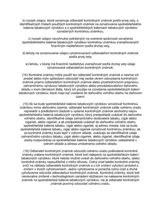 b) rozsah údajov, ktoré oznamuje odberateľ kontrolných známok podľa prvej vety, o
identifikačných číslach použitých kontrolných známok na označovanie spotrebiteľského
balenia tabakových výrobkov a o spotrebiteľských baleniach tabakových výrobkov
označených kontrolnou známkou,
c) rozsah údajov nevyhnutne potrebných na overenie správnosti označenia
spotrebiteľského balenia tabakových výrobkov kontrolnou známkou zverejňovaných
finančným riaditeľstvom podľa druhej vety,
d) lehoty na oznamovanie údajov oznamovaných odberateľom kontrolných známok
podľa prvej vety,
e) lehotu, v ktorej má finančné riaditeľstvo zverejňovať podľa druhej vety údaje
oznamované odberateľom kontrolných známok.
(14) Kontrolné známky môže použiť len odberateľ kontrolných známok a nesmie ich
predať alebo iným spôsobom odovzdať inej osobe okrem odovzdania kontrolných
známok priamo odberateľom kontrolných známok alebo prostredníctvom prepravcu
zahraničnému výrobcovi tabakových výrobkov alebo prevádzkovateľovi daňového
skladu v inom členskom štáte, ktorý ich použije na označenie spotrebiteľských balení
tabakových výrobkov, ktoré majú byť uvedené do daňového voľného obehu na daňovom
území.
(15) Ak sa bude spotrebiteľské balenie tabakových výrobkov označovať kontrolnou
známkou mimo daňového územia, odberateľ kontrolných známok zašle colnému úradu
najneskôr s predložením žiadosti o vydanie kontrolných známok obchodný názov
spotrebiteľského balenia tabakových výrobkov, ktorý predpokladá uvádzať do daňového
voľného obehu, identifikačné údaje zahraničného dodávateľa tabaku, cigár alebo
cigariek, alebo cigariet, a ak predpokladá uvádzať do daňového voľného obehu
spotrebiteľské balenie tabaku, cigár alebo cigariek, aj adresu miesta, kde sa bude
spotrebiteľské balenie tabaku, cigár alebo cigariek označovať kontrolnou známkou; ak
sa kontrolné známky budú lepiť v colnom sklade, uvádzajú sa identifikačné údaje
zahraničného výrobcu tabaku, cigár alebo cigariek, alebo cigariet, identifikačné údaje
osoby zodpovednej za spotrebiteľské balenie tabakových výrobkov uskladnené v
colnom sklade a adresa umiestnenia colného skladu.
(16) Odberateľ kontrolných známok odovzdá colnému úradu poškodené kontrolné
známky vrátane kontrolných známok, ktoré boli nalepené na spotrebiteľskom balení
tabakových výrobkov, ktoré nebolo možné uviesť do daňového voľného obehu, alebo
kontrolné známky nepoužiteľné z iného dôvodu. Colný úrad takéto kontrolné známky
zničí na náklady odberateľa kontrolných známok a o ich zničení vyhotoví protokol o
zničení v dvoch vyhotoveniach. Jedno vyhotovenie si ponechá colný úrad a druhé
vyhotovenie odovzdá odberateľovi kontrolných známok. Kontrolné známky, ktoré boli
nenávratne zničené v technologickom zariadení slúžiacom na nalepenie kontrolných
známok na spotrebiteľské balenie tabakových výrobkov, nie je odberateľ kontrolných
známok povinný odovzdať colnému úradu.

 