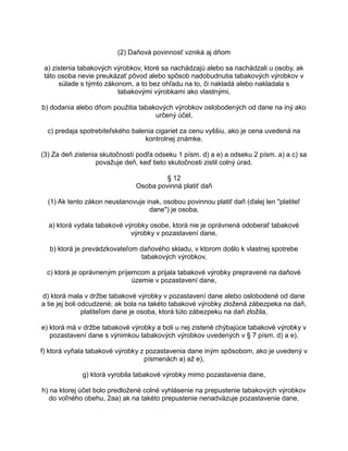 (2) Daňová povinnosť vzniká aj dňom
a) zistenia tabakových výrobkov, ktoré sa nachádzajú alebo sa nachádzali u osoby, ak
táto osoba nevie preukázať pôvod alebo spôsob nadobudnutia tabakových výrobkov v
súlade s týmto zákonom, a to bez ohľadu na to, či nakladá alebo nakladala s
tabakovými výrobkami ako vlastnými,
b) dodania alebo dňom použitia tabakových výrobkov oslobodených od dane na iný ako
určený účel,
c) predaja spotrebiteľského balenia cigariet za cenu vyššiu, ako je cena uvedená na
kontrolnej známke.
(3) Za deň zistenia skutočností podľa odseku 1 písm. d) a e) a odseku 2 písm. a) a c) sa
považuje deň, keď tieto skutočnosti zistil colný úrad.
§ 12
Osoba povinná platiť daň
(1) Ak tento zákon neustanovuje inak, osobou povinnou platiť daň (ďalej len "platiteľ
dane") je osoba,
a) ktorá vydala tabakové výrobky osobe, ktorá nie je oprávnená odoberať tabakové
výrobky v pozastavení dane,
b) ktorá je prevádzkovateľom daňového skladu, v ktorom došlo k vlastnej spotrebe
tabakových výrobkov,
c) ktorá je oprávneným príjemcom a prijala tabakové výrobky prepravené na daňové
územie v pozastavení dane,
d) ktorá mala v držbe tabakové výrobky v pozastavení dane alebo oslobodené od dane
a tie jej boli odcudzené; ak bola na takéto tabakové výrobky zložená zábezpeka na daň,
platiteľom dane je osoba, ktorá túto zábezpeku na daň zložila,
e) ktorá má v držbe tabakové výrobky a boli u nej zistené chýbajúce tabakové výrobky v
pozastavení dane s výnimkou tabakových výrobkov uvedených v § 7 písm. d) a e),
f) ktorá vyňala tabakové výrobky z pozastavenia dane iným spôsobom, ako je uvedený v
písmenách a) až e),
g) ktorá vyrobila tabakové výrobky mimo pozastavenia dane,
h) na ktorej účet bolo predložené colné vyhlásenie na prepustenie tabakových výrobkov
do voľného obehu, 2aa) ak na takéto prepustenie nenadväzuje pozastavenie dane,

 