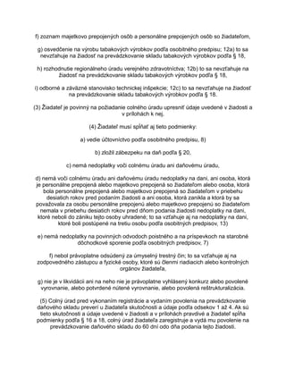 f) zoznam majetkovo prepojených osôb a personálne prepojených osôb so žiadateľom,
g) osvedčenie na výrobu tabakových výrobkov podľa osobitného predpisu; 12a) to sa
nevzťahuje na žiadosť na prevádzkovanie skladu tabakových výrobkov podľa § 18,
h) rozhodnutie regionálneho úradu verejného zdravotníctva; 12b) to sa nevzťahuje na
žiadosť na prevádzkovanie skladu tabakových výrobkov podľa § 18,
i) odborné a záväzné stanovisko technickej inšpekcie; 12c) to sa nevzťahuje na žiadosť
na prevádzkovanie skladu tabakových výrobkov podľa § 18.
(3) Žiadateľ je povinný na požiadanie colného úradu upresniť údaje uvedené v žiadosti a
v prílohách k nej.
(4) Žiadateľ musí spĺňať aj tieto podmienky:
a) vedie účtovníctvo podľa osobitného predpisu, 8)
b) zložil zábezpeku na daň podľa § 20,
c) nemá nedoplatky voči colnému úradu ani daňovému úradu,
d) nemá voči colnému úradu ani daňovému úradu nedoplatky na dani, ani osoba, ktorá
je personálne prepojená alebo majetkovo prepojená so žiadateľom alebo osoba, ktorá
bola personálne prepojená alebo majetkovo prepojená so žiadateľom v priebehu
desiatich rokov pred podaním žiadosti a ani osoba, ktorá zanikla a ktorá by sa
považovala za osobu personálne prepojenú alebo majetkovo prepojenú so žiadateľom
nemala v priebehu desiatich rokov pred dňom podania žiadosti nedoplatky na dani,
ktoré neboli do zániku tejto osoby uhradené; to sa vzťahuje aj na nedoplatky na dani,
ktoré boli postúpené na tretiu osobu podľa osobitných predpisov, 13)
e) nemá nedoplatky na povinných odvodoch poistného a na príspevkoch na starobné
dôchodkové sporenie podľa osobitných predpisov, 7)
f) nebol právoplatne odsúdený za úmyselný trestný čin; to sa vzťahuje aj na
zodpovedného zástupcu a fyzické osoby, ktoré sú členmi riadiacich alebo kontrolných
orgánov žiadateľa,
g) nie je v likvidácii ani na neho nie je právoplatne vyhlásený konkurz alebo povolené
vyrovnanie, alebo potvrdené nútené vyrovnanie, alebo povolená reštrukturalizácia.
(5) Colný úrad pred vykonaním registrácie a vydaním povolenia na prevádzkovanie
daňového skladu preverí u žiadateľa skutočnosti a údaje podľa odsekov 1 až 4. Ak sú
tieto skutočnosti a údaje uvedené v žiadosti a v prílohách pravdivé a žiadateľ spĺňa
podmienky podľa § 16 a 18, colný úrad žiadateľa zaregistruje a vydá mu povolenie na
prevádzkovanie daňového skladu do 60 dní odo dňa podania tejto žiadosti.

 
