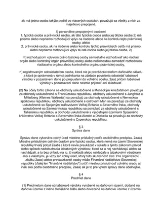 ak má jedna osoba takýto podiel vo viacerých osobách, považujú sa všetky z nich za
majetkovo prepojené,
l) personálne prepojenými osobami
1. fyzická osoba a právnická osoba, ak táto fyzická osoba alebo jej blízka osoba 2) má
priamo alebo nepriamo rozhodujúci vplyv na riadenie alebo na kontrolu tejto právnickej
osoby, alebo
2. právnické osoby, ak na riadenie alebo kontrolu týchto právnických osôb má priamo
alebo nepriamo rozhodujúci vplyv tá istá osoba alebo jej blízka osoba, 2)
m) rozhodujúcim vplyvom právo fyzickej osoby samostatne rozhodovať ako riadiaci
orgán alebo kontrolný orgán právnickej osoby alebo nečinnosťou zamedziť rozhodnutiu
riadiaceho orgánu alebo kontrolného orgánu právnickej osoby,
n) registrovaným odosielateľom osoba, ktorá nie je prevádzkovateľom daňového skladu
a ktorá je oprávnená v rámci podnikania na základe povolenia odosielať tabakové
výrobky v pozastavení dane po prepustení do voľného obehu, 2aa) pričom tabakové
výrobky v pozastavení dane nesmie prijímať ani skladovať.
(2) Na účely tohto zákona sa obchody uskutočnené s Monackým kniežatstvom považujú
za obchody uskutočnené s Francúzskou republikou, obchody uskutočnené s Jungholz a
Mittelberg (Kleines Walsertal) sa považujú za obchody uskutočnené s Nemeckou
spolkovou republikou, obchody uskutočnené s ostrovom Man sa považujú za obchody
uskutočnené so Spojeným kráľovstvom Veľkej Británie a Severného Írska, obchody
uskutočnené so Sanmarínskou republikou sa považujú za obchody uskutočnené s
Talianskou republikou a obchody uskutočnené s výsostnými územiami Spojeného
kráľovstva Veľkej Británie a Severného Írska Akrotiri a Dhekelia sa považujú za obchody
uskutočnené s Cyperskou republikou.
§3
Správa dane
Správu dane vykonáva colný úrad miestne príslušný podľa osobitného predpisu. 2aaa)
Miestne príslušným colným úradom pre fyzickú osobu, ktorá nemá na území Slovenskej
republiky trvalý pobyt 2aab) a ktorá nevie preukázať v súlade s týmto zákonom pôvod
alebo spôsob nadobudnutia tabakových výrobkov, ktoré sa u nej nachádzajú alebo sa
nachádzali, a to bez ohľadu na to, či nakladá alebo nakladala s tabakovými výrobkami
ako s vlastnými, je vždy ten colný úrad, ktorý túto skutočnosť zistí. Pre organizačnú
zložku 2aac) alebo prevádzkareň osoby môže Finančné riaditeľstvo Slovenskej
republiky (ďalej len "finančné riaditeľstvo") určiť miestnu príslušnosť colného úradu aj
inak ako podľa osobitného predpisu, 2aaa) ak je to pre výkon správy dane účelnejšie.
§4
Predmet dane
(1) Predmetom dane sú tabakové výrobky vyrobené na daňovom území, dodané na
daňové územie z iného členského štátu alebo dovezené na daňové územie z územia

 