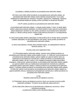 d) požiada o odňatie povolenia na prevádzkovanie daňového skladu.
(9) Colný úrad môže odňať povolenie na prevádzkovanie daňového skladu, ak
prevádzkovateľ daňového skladu počas obdobia presahujúceho 12 po sebe
nasledujúcich kalendárnych mesiacov nevyrába, nespracúva, neskladuje, neprijíma
alebo neodosiela tabakové výrobky, pričom prihliada na závažnosť dôvodov.
(10) Pri zániku povolenia na prevádzkovanie daňového skladu
a) prevádzkovateľ daňového skladu, v prípade podľa odseku 7 písm. b) dedič alebo
súdom ustanovený správca dedičstva, za účasti colného úradu vykoná inventarizáciu
zásob tabakových výrobkov ku dňu zániku povolenia na prevádzkovanie daňového
skladu a v lehote určenej colným úradom podá daňové priznanie a v rovnakej lehote
zaplatí daň,
b) colný úrad použije zloženú zábezpeku na daň podľa § 20 na úhradu dane a prípadný
zostatok zábezpeky na daň bezodkladne vráti osobe, ktorej zaniklo povolenie na
prevádzkovanie daňového skladu,
c) colný úrad požiada o úhradu dane príslušnú banku, ak zabezpečením dane je
banková záruka, 14)
d) colný úrad zruší registračné číslo.
(11) Prevádzkovateľovi daňového skladu, ktorému bolo odňaté povolenie na
prevádzkovanie daňového skladu podľa odseku 8 písm. c), môže byť nové povolenie na
prevádzkovanie daňového skladu vydané najskôr po uplynutí piatich rokov po
nadobudnutí právoplatnosti rozhodnutia o odňatí povolenia na prevádzkovanie
daňového skladu; ak ide o osobu s ním majetkovo prepojenú alebo personálne
prepojenú, môže jej byť vydané povolenie na prevádzkovanie daňového skladu najskôr
po uplynutí piatich rokov po nadobudnutí právoplatnosti rozhodnutia vydaného
prevádzkovateľovi daňového skladu o odňatí povolenia na prevádzkovanie daňového
skladu. V prípade odňatia povolenia na prevádzkovanie daňového skladu podľa odseku
9 môže byť vydané nové povolenie na prevádzkovanie daňového skladu najskôr po
uplynutí jedného roka po nadobudnutí právoplatnosti rozhodnutia o odňatí povolenia na
prevádzkovanie daňového skladu.
§ 19a
Osobitné ustanovenia pre tabakovú surovinu
(1) Predmetom dane je aj tabaková surovina, ktorou sa rozumie surovina podľa
osobitného predpisu; 10) týmto nie je dotknuté ustanovenie § 4.
(2) Na účely tohto zákona sa za obchodovanie s tabakovou surovinou v rámci
podnikania považuje
a) pestovanie rastliny druhu Nicotiana tabacum,

 