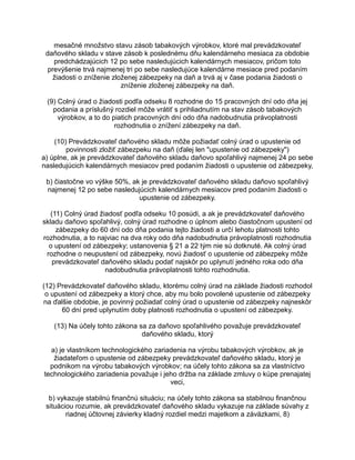 mesačné množstvo stavu zásob tabakových výrobkov, ktoré mal prevádzkovateľ
daňového skladu v stave zásob k poslednému dňu kalendárneho mesiaca za obdobie
predchádzajúcich 12 po sebe nasledujúcich kalendárnych mesiacov, pričom toto
prevýšenie trvá najmenej tri po sebe nasledujúce kalendárne mesiace pred podaním
žiadosti o zníženie zloženej zábezpeky na daň a trvá aj v čase podania žiadosti o
zníženie zloženej zábezpeky na daň.
(9) Colný úrad o žiadosti podľa odseku 8 rozhodne do 15 pracovných dní odo dňa jej
podania a príslušný rozdiel môže vrátiť s prihliadnutím na stav zásob tabakových
výrobkov, a to do piatich pracovných dní odo dňa nadobudnutia právoplatnosti
rozhodnutia o znížení zábezpeky na daň.
(10) Prevádzkovateľ daňového skladu môže požiadať colný úrad o upustenie od
povinnosti zložiť zábezpeku na daň (ďalej len "upustenie od zábezpeky")
a) úplne, ak je prevádzkovateľ daňového skladu daňovo spoľahlivý najmenej 24 po sebe
nasledujúcich kalendárnych mesiacov pred podaním žiadosti o upustenie od zábezpeky,
b) čiastočne vo výške 50%, ak je prevádzkovateľ daňového skladu daňovo spoľahlivý
najmenej 12 po sebe nasledujúcich kalendárnych mesiacov pred podaním žiadosti o
upustenie od zábezpeky.
(11) Colný úrad žiadosť podľa odseku 10 posúdi, a ak je prevádzkovateľ daňového
skladu daňovo spoľahlivý, colný úrad rozhodne o úplnom alebo čiastočnom upustení od
zábezpeky do 60 dní odo dňa podania tejto žiadosti a určí lehotu platnosti tohto
rozhodnutia, a to najviac na dva roky odo dňa nadobudnutia právoplatnosti rozhodnutia
o upustení od zábezpeky; ustanovenia § 21 a 22 tým nie sú dotknuté. Ak colný úrad
rozhodne o neupustení od zábezpeky, novú žiadosť o upustenie od zábezpeky môže
prevádzkovateľ daňového skladu podať najskôr po uplynutí jedného roka odo dňa
nadobudnutia právoplatnosti tohto rozhodnutia.
(12) Prevádzkovateľ daňového skladu, ktorému colný úrad na základe žiadosti rozhodol
o upustení od zábezpeky a ktorý chce, aby mu bolo povolené upustenie od zábezpeky
na ďalšie obdobie, je povinný požiadať colný úrad o upustenie od zábezpeky najneskôr
60 dní pred uplynutím doby platnosti rozhodnutia o upustení od zábezpeky.
(13) Na účely tohto zákona sa za daňovo spoľahlivého považuje prevádzkovateľ
daňového skladu, ktorý
a) je vlastníkom technologického zariadenia na výrobu tabakových výrobkov, ak je
žiadateľom o upustenie od zábezpeky prevádzkovateľ daňového skladu, ktorý je
podnikom na výrobu tabakových výrobkov; na účely tohto zákona sa za vlastníctvo
technologického zariadenia považuje i jeho držba na základe zmluvy o kúpe prenajatej
veci,
b) vykazuje stabilnú finančnú situáciu; na účely tohto zákona sa stabilnou finančnou
situáciou rozumie, ak prevádzkovateľ daňového skladu vykazuje na základe súvahy z
riadnej účtovnej závierky kladný rozdiel medzi majetkom a záväzkami, 8)

 