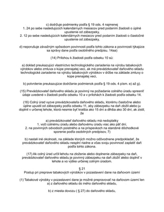 c) dodržuje podmienky podľa § 19 ods. 4 najmenej
1. 24 po sebe nasledujúcich kalendárnych mesiacov pred podaním žiadosti o úplné
upustenie od zábezpeky,
2. 12 po sebe nasledujúcich kalendárnych mesiacov pred podaním žiadosti o čiastočné
upustenie od zábezpeky,
d) neporušuje závažným spôsobom povinnosti podľa tohto zákona a povinnosti týkajúce
sa správy dane podľa osobitného predpisu. 14aa)
(14) Prílohou k žiadosti podľa odseku 10 sú:
a) doklad preukazujúci vlastníctvo technologického zariadenia na výrobu tabakových
výrobkov alebo zmluva o kúpe prenajatej veci, ak má prevádzkovateľ daňového skladu
technologické zariadenie na výrobu tabakových výrobkov v držbe na základe zmluvy o
kúpe prenajatej veci,
b) potvrdenie preukazujúce dodržanie podmienok podľa § 19 ods. 4 písm. e) až g).
(15) Prevádzkovateľ daňového skladu je povinný na požiadanie colného úradu spresniť
údaje uvedené v žiadosti podľa odseku 10 a v prílohách k žiadosti podľa odseku 14.
(16) Colný úrad vyzve prevádzkovateľa daňového skladu, ktorému čiastočne alebo
úplne upustil od zábezpeky podľa odseku 11, aby zábezpeku na daň zložil alebo ju
doplnil v určenej lehote, ktorá nesmie byť kratšia ako 15 dní a dlhšia ako 30 dní, ak zistil,
že
a) prevádzkovateľ daňového skladu má nedoplatky
1. voči colnému úradu alebo daňovému úradu viac ako päť dní,
2. na povinných odvodoch poistného a na príspevkoch na starobné dôchodkové
sporenie podľa osobitných predpisov, 7)
b) nastali iné okolnosti, na základe ktorých možno odôvodnene predpokladať, že
prevádzkovateľ daňového skladu nesplní riadne a včas svoju povinnosť zaplatiť daň
podľa tohto zákona.
(17) Ak colný úrad určil lehotu na zloženie alebo doplnenie zábezpeky na daň,
prevádzkovateľ daňového skladu je povinný zábezpeku na daň zložiť alebo doplniť v
lehote a vo výške určenej colným úradom.
§ 21
Postup pri preprave tabakových výrobkov v pozastavení dane na daňovom území
(1) Tabakové výrobky v pozastavení dane je možné prepravovať na daňovom území len
a) z daňového skladu do iného daňového skladu,
b) z miesta dovozu ( § 27) do daňového skladu,

 
