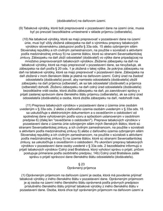 (dodávateľovi) na daňovom území.
(9) Tabakové výrobky, ktoré boli prepravované v pozastavení dane na území únie, musia
byť po prevzatí bezodkladne umiestnené v sklade príjemcu (odberateľa).
(10) Na tabakové výrobky, ktoré sa majú prepravovať v pozastavení dane na území
únie, musí byť vždy zložená zábezpeka na daň s výnimkou prepravy tabakových
výrobkov slovenskému zástupcovi podľa § 33a ods. 15 alebo ozbrojeným silám
Slovenskej republiky a ich civilným zamestnancom, na použitie v súvislosti s aktivitami
podľa medzinárodnej zmluvy 5) na územie štátov, ktoré sú stranami Severoatlantickej
zmluvy. Zábezpeku na daň zloží odosielateľ (dodávateľ) vo výške dane pripadajúcej na
množstvo prepravovaných tabakových výrobkov. Zloženie zábezpeky na daň na
tabakové výrobky, ktoré sa majú prepravovať v pozastavení dane, sa nevyžaduje, ak
zábezpeka na daň podľa § 20 ods. 1 je zložená v takej výške, že pokrýva zábezpeku na
daň na tabakové výrobky, ktoré sa majú prepravovať v pozastavení dane. Zábezpeka na
daň zložená v inom členskom štáte je platná na daňovom území. Colný úrad na žiadosť
odosielateľa (dodávateľa) povolí, aby namiesto odosielateľa (dodávateľa) zložil
zábezpeku na daň príjemca (odberateľ), ak sa tak odosielateľ (dodávateľ) a príjemca
(odberateľ) dohodli. Zloženú zábezpeku na daň colný úrad odosielateľa (dodávateľa)
bezodkladne vráti osobe, ktorá zložila zábezpeku na daň, po zaevidovaní správy o
prijatí zaslanej správcom dane členského štátu príjemcu (odberateľa), ak sa colný úrad
odosielateľa (dodávateľa) a osoba, ktorá zložila zábezpeku na daň, nedohodli inak.
(11) Preprava tabakových výrobkov v pozastavení dane z územia únie osobám
uvedeným v § 33a ods. 2 alebo z daňového územia osobám uvedeným v § 33a ods. 15
sa uskutočňuje s elektronickým dokumentom a s osvedčením o oslobodení od
spotrebnej dane vyhotoveným podľa vzoru a spôsobom ustanoveným v osobitnom
predpise 6) (ďalej len "osvedčenie o oslobodení"). Preprava tabakových výrobkov v
pozastavení dane z územia únie ozbrojeným silám iných členských štátov, ktoré sú
stranami Severoatlantickej zmluvy, a ich civilným zamestnancom, na použitie v súvislosti
s aktivitami podľa medzinárodnej zmluvy 5) alebo z daňového územia ozbrojeným silám
Slovenskej republiky a ich civilným zamestnancom, na použitie v súvislosti s aktivitami
podľa medzinárodnej zmluvy 5) na územie štátov, ktoré sú stranami Severoatlantickej
zmluvy, sa uskutočňuje s osvedčením o oslobodení. Po ukončení prepravy tabakových
výrobkov v pozastavení dane osoby uvedené v § 33a ods. 2 bezodkladne informujú o
prijatí tabakových výrobkov Colný úrad Bratislava, ktorý vyhotoví správu o prijatí, pričom
postupuje primerane podľa osobitného predpisu; 14b) Colný úrad Bratislava zašle
správu o prijatí správcovi dane členského štátu odosielateľa (dodávateľa).
§ 23
Oprávnený príjemca
(1) Oprávneným príjemcom na daňovom území je osoba, ktorá má povolenie prijímať
tabakové výrobky z iného členského štátu v pozastavení dane. Oprávneným príjemcom
je aj osoba na území iného členského štátu oprávnená podľa právnych predpisov
príslušného členského štátu prijímať tabakové výrobky z iného členského štátu v
pozastavení dane. Osoba, ktorá chce byť oprávneným príjemcom na daňovom území a

 