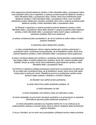 chce opakovane prijímať tabakové výrobky z iného členského štátu v pozastavení dane,
musí požiadať colný úrad o registráciu a vydanie povolenia prijímať tabakové výrobky z
iného členského štátu v pozastavení dane. Osoba, ktorá chce príležitostne prijať
tabakové výrobky z iného členského štátu v pozastavení dane, musí na každý
príležitostný príjem tabakových výrobkov požiadať colný úrad o vydanie povolenia prijať
tabakové výrobky z iného členského štátu v pozastavení dane.
(2) Žiadosť o registráciu a vydanie povolenia prijímať tabakové výrobky z iného
členského štátu v pozastavení dane alebo žiadosť o vydanie povolenia prijať tabakové
výrobky z iného členského štátu v pozastavení dane okrem údajov uvedených v
osobitnom predpise 25d) musí obsahovať
a) adresu umiestnenia jeho prevádzkarní, ak nie sú totožné so sídlom alebo s trvalým
pobytom žiadateľa,
b) obchodný názov tabakového výrobku,
c) údaj o predpokladanom ročnom objeme tabakových výrobkov prijímaných v
pozastavení dane v príslušnej mernej jednotke, ak je žiadateľom osoba, ktorá chce
prijímať tabakové výrobky z iného členského štátu v pozastavení dane opakovane,
d) údaj o množstve tabakových výrobkov v príslušnej mernej jednotke a predpokladaný
čas prijatia celého množstva tabakových výrobkov, ktoré má v danom prípade prijať
žiadateľ, ktorým je osoba, ktorá chce príležitostne prijať tabakové výrobky z iného
členského štátu v pozastavení dane.
(3) Prílohou k žiadosti je doklad preukazujúci oprávnenie na podnikanie nie starší ako
30 dní alebo jeho osvedčená kópia, ak je žiadateľom osoba, ktorá nemá sídlo alebo
trvalý pobyt na daňovom území. Žiadateľ je povinný na požiadanie colného úradu
spresniť údaje uvedené v žiadosti a v prílohe k žiadosti.
(4) Žiadateľ musí spĺňať aj tieto podmienky:
a) vedie účtovníctvo podľa osobitného predpisu, 8)
b) zložil zábezpeku na daň,
c) nemá nedoplatky voči colnému úradu ani daňovému úradu,
d) nemá nedoplatky na povinných odvodoch poistného a na príspevkoch na starobné
dôchodkové sporenie podľa osobitných predpisov, 7)
e) nebol právoplatne odsúdený za úmyselný trestný čin; to sa vzťahuje aj na
zodpovedného zástupcu a fyzické osoby, ktoré sú členmi riadiacich alebo kontrolných
orgánov žiadateľa,
f) nie je v likvidácii, ani na neho nie je právoplatne vyhlásený konkurz alebo povolené

 