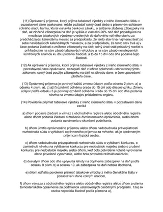 (11) Oprávnený príjemca, ktorý prijíma tabakové výrobky z iného členského štátu v
pozastavení dane opakovane, môže požiadať colný úrad alebo s písomným súhlasom
colného úradu banku, ktorá vystavila bankovú záruku, o zníženie zloženej zábezpeky na
daň, ak zložená zábezpeka na daň je vyššia o viac ako 20% než daň pripadajúca na
množstvo tabakových výrobkov uvedených do daňového voľného obehu za
predchádzajúci kalendárny mesiac za predpokladu, že tento stav trvá najmenej šesť po
sebe nasledujúcich kalendárnych mesiacov, a za predpokladu, že tento stav trvá aj v
čase podania žiadosti o zníženie zábezpeky na daň; colný úrad vráti príslušný rozdiel s
prihliadnutím na stav zásob tabakových výrobkov a na stav zásob nenalepených
kontrolných známok ku dňu podania žiadosti, a to do 15 dní odo dňa podania tejto
žiadosti.
(12) Ak oprávnený príjemca, ktorý prijíma tabakové výrobky z iného členského štátu v
pozastavení dane opakovane, nezaplatí daň v lehote splatnosti ustanovenej týmto
zákonom, colný úrad použije zábezpeku na daň na úhradu dane, o čom upovedomí
platiteľa dane.
(13) Oprávnený príjemca je povinný každú zmenu údajov podľa odseku 2 písm. a) a
odseku 4 písm. a), c) až f) oznámiť colnému úradu do 15 dní odo dňa jej vzniku. Zmenu
údajov podľa odseku 3 je povinný oznámiť colnému úradu do 15 dní odo dňa podania
návrhu na zmenu údajov príslušnému orgánu.
(14) Povolenie prijímať tabakové výrobky z iného členského štátu v pozastavení dane
zaniká
a) dňom podania žiadosti o výmaz z obchodného registra alebo obdobného registra
alebo dňom podania žiadosti o zrušenie živnostenského oprávnenia, alebo dňom
podania oznámenia o skončení podnikania,
b) dňom úmrtia oprávneného príjemcu alebo dňom nadobudnutia právoplatnosti
rozhodnutia súdu o vyhlásení oprávneného príjemcu za mŕtveho, ak je oprávneným
príjemcom fyzická osoba,
c) dňom nadobudnutia právoplatnosti rozhodnutia súdu o vyhlásení konkurzu, o
zamietnutí návrhu na vyhlásenie konkurzu pre nedostatok majetku alebo o zrušení
konkurzu pre nedostatok majetku alebo dňom, keď bolo potvrdené nútené vyrovnanie
alebo povolené vyrovnanie, alebo bola povolená reštrukturalizácia,
d) desiatym dňom odo dňa uplynutia lehoty na doplnenie zábezpeky na daň podľa
odseku 9 písm. b) a odseku 10, ak zábezpeka na daň nebola doplnená,
e) dňom odňatia povolenia prijímať tabakové výrobky z iného členského štátu v
pozastavení dane colným úradom,
f) dňom výmazu z obchodného registra alebo obdobného registra alebo dňom zrušenia
živnostenského oprávnenia za podmienok ustanovených osobitnými predpismi, 13a) ak
osoba nepodala žiadosť podľa písmena a),

 