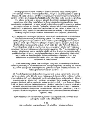 miesto prijatia tabakových výrobkov v pozastavení dane alebo zmeniť príjemcu
(odberateľa) s výnimkou príjemcu (odberateľa), ktorým je slovenský zástupca podľa §
33a ods. 15 alebo ozbrojené sily Slovenskej republiky a ich civilní zamestnanci, len ak
oznámil colnému úradu odosielateľa (dodávateľa) informácie podľa osobitného predpisu
14b) a tento colný úrad so zmenou súhlasil. Odosielateľ (dodávateľ) je povinný
požadované informácie zaslať písomne, faxom alebo elektronicky colnému úradu
odosielateľa (dodávateľa); v prípade faxového alebo elektronického oznámenia sa jeho
písomné doručenie nevyžaduje. Po obdržaní súhlasu colného úradu odosielateľa
(dodávateľa) je odosielateľ (dodávateľ) povinný vyznačiť na zadnej strane sprievodného
dokumentu, ktorý sprevádza prepravované tabakové výrobky, nové miesto prijatia
tabakových výrobkov v pozastavení dane alebo nového príjemcu (odberateľa).
(6) Ak sa preprava tabakových výrobkov v pozastavení dane ukončila so sprievodným
dokumentom alebo ak je elektronický systém 14a) nedostupný v čase prijatia
tabakových výrobkov v pozastavení dane, príjemca (odberateľ) je povinný vyhotoviť
správu o prijatí v písomnej forme (ďalej len "písomná správa o prijatí"), ktorá musí
obsahovať rovnaké údaje ako správa o prijatí podľa § 21 ods. 7 alebo § 22 ods. 7.
Písomná správa o prijatí je potvrdením o ukončení prepravy tabakových výrobkov v
pozastavení dane pri nedostupnom elektronickom systéme. 14a) Príjemca (odberateľ) je
povinný túto písomnú správu o prijatí predložiť colnému úradu príjemcu (odberateľa),
ktorý kópiu písomnej správy o prijatí zasiela colnému úradu odosielateľa (dodávateľa)
alebo správcovi dane členského štátu odosielateľa (dodávateľa). Colný úrad
odosielateľa (dodávateľa) je povinný kópiu písomnej správy o prijatí zaslať
odosielateľovi (dodávateľovi).
(7) Ak sa elektronický systém 14a) sprístupní, colný úrad, odosielateľ (dodávateľ) a
príjemca (odberateľ) sú povinní bezodkladne postupovať podľa § 21 alebo § 22; rovnako
sú povinní postupovať, ak bola preprava týchto tabakových výrobkov ukončená pri
nedostupnom elektronickom systéme. 14a)
(8) Ak nebola príjemcom (odberateľom) vyhotovená správa o prijatí alebo písomná
správa o prijatí z iného dôvodu, ako je nedostupnosť elektronického systému, 14a) je
príjemca (odberateľ) povinný predložiť colnému úradu príjemcu (odberateľa) iný dôkaz o
ukončení prepravy tabakových výrobkov v pozastavení dane, ktorý musí obsahovať
rovnaké náležitosti, aké sú uvedené v správe o prijatí podľa § 21 ods. 7 alebo § 22 ods.
7. Ak colný úrad príjemcu (odberateľa) uzná iný dôkaz o ukončení prepravy tabakových
výrobkov v pozastavení dane, oznámi túto skutočnosť colnému úradu odosielateľa
(dodávateľa) alebo správcovi dane členského štátu odosielateľa (dodávateľa) a ukončí
prepravu tabakových výrobkov v pozastavení dane prostredníctvom elektronického
systému. 14a)
(9) Pri nedostupnom elektronickom systéme 14a) nie je dotknutá povinnosť zložiť
zábezpeku na daň podľa tohto zákona.
§ 26
Nezrovnalosti pri preprave tabakových výrobkov v pozastavení dane

 