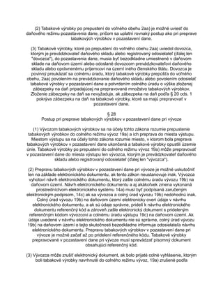 (2) Tabakové výrobky po prepustení do voľného obehu 2aa) je možné uviesť do
daňového režimu pozastavenia dane, pričom sa uplatní rovnaký postup ako pri preprave
tabakových výrobkov v pozastavení dane.
(3) Tabakové výrobky, ktoré po prepustení do voľného obehu 2aa) uviedol dovozca,
ktorým je prevádzkovateľ daňového skladu alebo registrovaný odosielateľ (ďalej len
"dovozca"), do pozastavenia dane, musia byť bezodkladne umiestnené v daňovom
sklade na daňovom území alebo odoslané dovozcom prevádzkovateľovi daňového
skladu alebo oprávnenému príjemcovi na území iného členského štátu. Dovozca je
povinný preukázať sa colnému úradu, ktorý tabakové výrobky prepúšťa do voľného
obehu, 2aa) povolením na prevádzkovanie daňového skladu alebo povolením odosielať
tabakové výrobky v pozastavení dane a potvrdením colného úradu o výške zloženej
zábezpeky na daň pripadajúcej na prepravované množstvo tabakových výrobkov.
Zloženie zábezpeky na daň sa nevyžaduje, ak zábezpeka na daň podľa § 20 ods. 1
pokrýva zábezpeku na daň na tabakové výrobky, ktoré sa majú prepravovať v
pozastavení dane.
§ 28
Postup pri preprave tabakových výrobkov v pozastavení dane pri vývoze
(1) Vývozom tabakových výrobkov sa na účely tohto zákona rozumie prepustenie
tabakových výrobkov do colného režimu vývoz 19a) a ich preprava do miesta výstupu.
Miestom výstupu sa na účely tohto zákona rozumie miesto, v ktorom bola preprava
tabakových výrobkov v pozastavení dane ukončená a tabakové výrobky opustili územie
únie. Tabakové výrobky po prepustení do colného režimu vývoz 19a) môže prepravovať
v pozastavení dane do miesta výstupu len vývozca, ktorým je prevádzkovateľ daňového
skladu alebo registrovaný odosielateľ (ďalej len "vývozca").
(2) Prepravu tabakových výrobkov v pozastavení dane pri vývoze je možné uskutočniť
len na základe elektronického dokumentu, ak tento zákon neustanovuje inak. Vývozca
vyhotoví návrh elektronického dokumentu, ktorý zašle colnému úradu vývozu 19b) na
daňovom území. Návrh elektronického dokumentu a aj akákoľvek zmena vykonaná
prostredníctvom elektronického systému 14a) musí byť podpísaná zaručeným
elektronickým podpisom, 14c) ak sa vývozca a colný úrad vývozu 19b) nedohodnú inak.
Colný úrad vývozu 19b) na daňovom území elektronicky overí údaje v návrhu
elektronického dokumentu, a ak sú údaje správne, pridelí k návrhu elektronického
dokumentu referenčný kód a zároveň zašle elektronický dokument s prideleným
referenčným kódom vývozcovi a colnému úradu výstupu 19c) na daňovom území. Ak
údaje uvedené v návrhu elektronického dokumentu nie sú správne, colný úrad vývozu
19b) na daňovom území o tejto skutočnosti bezodkladne informuje odosielateľa návrhu
elektronického dokumentu. Prepravu tabakových výrobkov v pozastavení dane pri
vývoze je možné začať až po pridelení referenčného kódu. Tabakové výrobky
prepravované v pozastavení dane pri vývoze musí sprevádzať písomný dokument
obsahujúci referenčný kód.
(3) Vývozca môže zrušiť elektronický dokument, ak bolo prijaté colné vyhlásenie, ktorým
boli tabakové výrobky navrhnuté do colného režimu vývoz, 19a) zrušené podľa

 