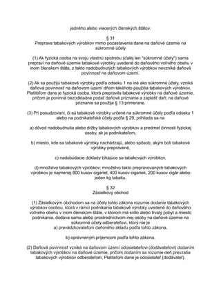 jedného alebo viacerých členských štátov.
§ 31
Preprava tabakových výrobkov mimo pozastavenia dane na daňové územie na
súkromné účely
(1) Ak fyzická osoba na svoju vlastnú spotrebu (ďalej len "súkromné účely") sama
prepraví na daňové územie tabakové výrobky uvedené do daňového voľného obehu v
inom členskom štáte, z takto nadobudnutých tabakových výrobkov nevzniká daňová
povinnosť na daňovom území.
(2) Ak sa použijú tabakové výrobky podľa odseku 1 na iné ako súkromné účely, vzniká
daňová povinnosť na daňovom území dňom takéhoto použitia tabakových výrobkov.
Platiteľom dane je fyzická osoba, ktorá prepravila tabakové výrobky na daňové územie,
pričom je povinná bezodkladne podať daňové priznanie a zaplatiť daň; na daňové
priznanie sa použije § 13 primerane.
(3) Pri posudzovaní, či sú tabakové výrobky určené na súkromné účely podľa odseku 1
alebo na podnikateľské účely podľa § 29, prihliada sa na
a) dôvod nadobudnutia alebo držby tabakových výrobkov a predmet činnosti fyzickej
osoby, ak je podnikateľom,
b) miesto, kde sa tabakové výrobky nachádzajú, alebo spôsob, akým boli tabakové
výrobky prepravené,
c) nadobúdacie doklady týkajúce sa tabakových výrobkov,
d) množstvo tabakových výrobkov; množstvo takto prepravovaných tabakových
výrobkov je najmenej 800 kusov cigariet, 400 kusov cigariek, 200 kusov cigár alebo
jeden kg tabaku.
§ 32
Zásielkový obchod
(1) Zásielkovým obchodom sa na účely tohto zákona rozumie dodanie tabakových
výrobkov osobou, ktorá v rámci podnikania tabakové výrobky uvedené do daňového
voľného obehu v inom členskom štáte, v ktorom má sídlo alebo trvalý pobyt a miesto
podnikania, dodáva sama alebo prostredníctvom inej osoby na daňové územie na
súkromné účely odberateľovi, ktorý nie je
a) prevádzkovateľom daňového skladu podľa tohto zákona,
b) oprávneným príjemcom podľa tohto zákona.
(2) Daňová povinnosť vzniká na daňovom území odosielateľovi (dodávateľovi) dodaním
tabakových výrobkov na daňové územie, pričom dodaním sa rozumie deň prevzatia
tabakových výrobkov odberateľom. Platiteľom dane je odosielateľ (dodávateľ).

 