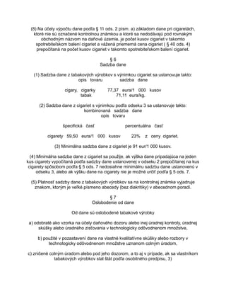 (8) Na účely výpočtu dane podľa § 11 ods. 2 písm. a) základom dane pri cigaretách,
ktoré nie sú označené kontrolnou známkou a ktoré sa nedodávajú pod rovnakým
obchodným názvom na daňové územie, je počet kusov cigariet v takomto
spotrebiteľskom balení cigariet a vážená priemerná cena cigariet ( § 40 ods. 4)
prepočítaná na počet kusov cigariet v takomto spotrebiteľskom balení cigariet.
§6
Sadzba dane
(1) Sadzba dane z tabakových výrobkov s výnimkou cigariet sa ustanovuje takto:
opis tovaru
sadzba dane
cigary, cigarky
tabak

77,37 eura/1 000 kusov
71,11 eura/kg.

(2) Sadzba dane z cigariet s výnimkou podľa odseku 3 sa ustanovuje takto:
kombinovaná sadzba dane
opis tovaru
špecifická časť
cigarety 59,50 eura/1 000 kusov

percentuálna časť
23%

z ceny cigariet.

(3) Minimálna sadzba dane z cigariet je 91 eur/1 000 kusov.
(4) Minimálna sadzba dane z cigariet sa použije, ak výška dane pripadajúca na jeden
kus cigarety vypočítaná podľa sadzby dane ustanovenej v odseku 2 prepočítanej na kus
cigarety spôsobom podľa § 5 ods. 7 nedosiahne minimálnu sadzbu dane ustanovenú v
odseku 3, alebo ak výšku dane na cigarety nie je možné určiť podľa § 5 ods. 7.
(5) Platnosť sadzby dane z tabakových výrobkov sa na kontrolnej známke vyjadruje
znakom, ktorým je veľké písmeno abecedy (bez diakritiky) v abecednom poradí.
§7
Oslobodenie od dane
Od dane sú oslobodené tabakové výrobky
a) odobraté ako vzorka na účely daňového dozoru alebo inej úradnej kontroly, úradnej
skúšky alebo úradného zisťovania v technologicky odôvodnenom množstve,
b) použité v pozastavení dane na vlastné kvalitatívne skúšky alebo rozbory v
technologicky odôvodnenom množstve uznanom colným úradom,
c) zničené colným úradom alebo pod jeho dozorom, a to aj v prípade, ak sa vlastníkom
tabakových výrobkov stal štát podľa osobitného predpisu, 3)

 