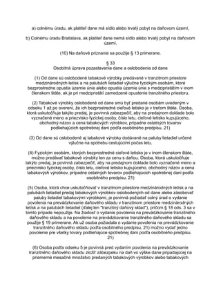 a) colnému úradu, ak platiteľ dane má sídlo alebo trvalý pobyt na daňovom území,
b) Colnému úradu Bratislava, ak platiteľ dane nemá sídlo alebo trvalý pobyt na daňovom
území.
(10) Na daňové priznanie sa použije § 13 primerane.
§ 33
Osobitná úprava pozastavenia dane a oslobodenia od dane
(1) Od dane sú oslobodené tabakové výrobky predávané v tranzitnom priestore
medzinárodných letísk a na palubách lietadiel výlučne fyzickým osobám, ktoré
bezprostredne opustia územie únie alebo opustia územie únie s medzipristátím v inom
členskom štáte, ak je pri medzipristátí zamedzené opustenie tranzitného priestoru.
(2) Tabakové výrobky oslobodené od dane smú byť predané osobám uvedeným v
odseku 1 až po overení, že ich bezprostredné cieľové letisko je v treťom štáte. Osoba,
ktorá uskutočňuje takýto predaj, je povinná zabezpečiť, aby na predajnom doklade bolo
vyznačené meno a priezvisko fyzickej osoby, číslo letu, cieľové letisko kupujúceho,
obchodný názov a cena tabakových výrobkov, prípadne ostatných tovarov
podliehajúcich spotrebnej dani podľa osobitného predpisu. 21)
(3) Od dane sú oslobodené aj tabakové výrobky dodávané na paluby lietadiel určené
výlučne na spotrebu cestujúcimi počas letu.
(4) Fyzickým osobám, ktorých bezprostredné cieľové letisko je v inom členskom štáte,
možno predávať tabakové výrobky len za cenu s daňou. Osoba, ktorá uskutočňuje
takýto predaj, je povinná zabezpečiť, aby na predajnom doklade bolo vyznačené meno a
priezvisko fyzickej osoby, číslo letu, cieľové letisko kupujúceho, obchodný názov a cena
tabakových výrobkov, prípadne ostatných tovarov podliehajúcich spotrebnej dani podľa
osobitného predpisu. 21)
(5) Osoba, ktorá chce uskutočňovať v tranzitnom priestore medzinárodných letísk a na
palubách lietadiel predaj tabakových výrobkov oslobodených od dane alebo zásobovať
paluby lietadiel tabakovými výrobkami, je povinná požiadať colný úrad o vydanie
povolenia na prevádzkovanie daňového skladu v tranzitnom priestore medzinárodných
letísk a na palubách lietadiel (ďalej len "tranzitný daňový sklad"), pričom § 18 ods. 3 sa v
tomto prípade nepoužije. Na žiadosť o vydanie povolenia na prevádzkovanie tranzitného
daňového skladu a na povolenie na prevádzkovanie tranzitného daňového skladu sa
použije § 19 primerane. Ak už osoba požiadala o vydanie povolenia na prevádzkovanie
tranzitného daňového skladu podľa osobitného predpisu, 21) možno vydať jedno
povolenie pre všetky tovary podliehajúce spotrebnej dani podľa osobitného predpisu.
21)
(6) Osoba podľa odseku 5 je povinná pred vydaním povolenia na prevádzkovanie
tranzitného daňového skladu zložiť zábezpeku na daň vo výške dane pripadajúcej na
priemerné mesačné množstvo predaných tabakových výrobkov alebo tabakových

 