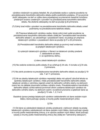 výrobkov dodaných na paluby lietadiel. Ak už požiadala osoba o vydanie povolenia na
prevádzkovanie tranzitného daňového skladu podľa osobitného predpisu, 21) je povinná
zložiť zábezpeku na daň vo výške dane pripadajúcej na priemerné mesačné množstvo
predaných tovarov uvedených v povolení na prevádzkovanie tranzitného daňového
skladu. Na zloženie zábezpeky na daň sa použije § 20 primerane.
(7) Colný úrad môže v povolení na prevádzkovanie tranzitného daňového skladu uviesť
podmienky na prevádzkovanie takéhoto skladu.
(8) Preprava tabakových výrobkov osobe, ktorej colný úrad vydal povolenie na
prevádzkovanie tranzitného daňového skladu (ďalej len "prevádzkovateľ tranzitného
daňového skladu"), sa uskutočňuje v pozastavení dane; na postup pri preprave
tabakových výrobkov v pozastavení dane sa použijú § 21 a 22 primerane.
(9) Prevádzkovateľ tranzitného daňového skladu je povinný viesť evidenciu
a) prijatých tabakových výrobkov,
b) vydaných tabakových výrobkov v členení na tabakové výrobky predané
1. oslobodené od dane,
2. so spotrebnou daňou,
c) stavu zásob tabakových výrobkov.
(10) Na vedenie evidencie podľa odseku 9 sa vzťahuje § 34 ods. 4 rovnako a § 34 ods.
2 primerane.
(11) Na zánik povolenia na prevádzkovanie tranzitného daňového skladu sa použije § 19
ods. 7 až 11 primerane.
(12) Ak sa zásoby tabakových výrobkov nepredajú alebo má uplynúť záručná lehota na
spotrebu tabakových výrobkov, môže prevádzkovateľ tranzitného daňového skladu
tabakové výrobky s výnimkou cigariet uviesť do daňového voľného obehu na daňovom
území len na základe písomného súhlasu colného úradu. Prevádzkovateľovi tranzitného
daňového skladu vzniká daňová povinnosť dňom uvedenia tabakových výrobkov do
daňového voľného obehu na daňovom území; na daňové priznanie a splatnosť dane sa
použije § 13 ods. 1, 2, 5 a 6.
Osobitná úprava predaja tabakových výrobkov oslobodeného od dane osobám iných
štátov, ktoré požívajú výsady a imunity podľa medzinárodných zmlúv
§ 33a
(1) Od dane sú oslobodené tabakové výrobky predávané v daňovom sklade na predaj
tabakových výrobkov oslobodených od dane osobám iných štátov, ktoré požívajú výsady
a imunity podľa medzinárodnej zmluvy, a to výlučne osobám iných štátov, ktoré požívajú
výsady a imunity podľa medzinárodnej zmluvy 8a) (ďalej len "zahraničný zástupca").

 