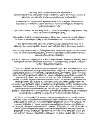 (2) Na účely tohto zákona zahraničným zástupcom je
a) diplomatická misia a konzulárny úrad so sídlom na území Slovenskej republiky s
výnimkou konzulárneho úradu vedeného honorárnym konzulom,
b) medzinárodná organizácia a jej oblastná úradovňa (ďalej len "medzinárodná
organizácia") so sídlom na území Slovenskej republiky, ktorá je zriadená podľa
medzinárodnej zmluvy, 8a)
c) diplomatický zástupca misie, ktorý nie je občanom Slovenskej republiky a nemá trvalý
pobyt na území Slovenskej republiky,
d) konzulárny úradník, ktorý nie je občanom Slovenskej republiky a nemá trvalý pobyt
na území Slovenskej republiky, s výnimkou honorárneho konzulárneho úradníka,
e) člen administratívneho personálu a technického personálu misie, ktorý nie je
občanom Slovenskej republiky a nemá trvalý pobyt na území Slovenskej republiky,
f) konzulárny zamestnanec, ktorý nie je občanom Slovenskej republiky a nemá trvalý
pobyt na území Slovenskej republiky, s výnimkou zamestnanca konzulárneho úradu
vedeného honorárnym konzulom,
g) úradník medzinárodnej organizácie, ktorý nie je občanom Slovenskej republiky, nemá
trvalý pobyt na území Slovenskej republiky a je trvale pridelený na výkon úradných
funkcií v Slovenskej republike.
(3) Osoba, ktorá chce uskutočňovať predaj tabakových výrobkov oslobodených od dane
zahraničným zástupcom, musí požiadať colný úrad o registráciu a o vydanie povolenia
na prevádzkovanie daňového skladu na predaj tabakových výrobkov oslobodených od
dane zahraničným zástupcom (ďalej len "daňový sklad pre zahraničných zástupcov").
Ustanovenie § 18 ods. 3 sa v tomto prípade nepoužije. Na žiadosť o registráciu a
vydanie povolenia na prevádzkovanie daňového skladu pre zahraničných zástupcov a
na toto povolenie sa použije § 19 primerane; colný úrad, ktorý vydal povolenie na
prevádzkovanie daňového skladu pre zahraničných zástupcov, oznámi bezodkladne túto
skutočnosť Colnému úradu Bratislava. Ak osoba už požiadala o vydanie povolenia na
prevádzkovanie daňového skladu pre zahraničných zástupcov podľa osobitného
predpisu, 21) možno vydať jedno povolenie pre všetky tovary podliehajúce spotrebným
daniam podľa osobitného predpisu 21) s výnimkou minerálnych olejov.
(4) Osoba podľa odseku 3 je povinná pred vydaním povolenia na prevádzkovanie
daňového skladu pre zahraničných zástupcov zložiť zábezpeku na daň vo výške dane
pripadajúcej na priemerné mesačné množstvo predaných tabakových výrobkov. Ak
osoba už požiadala o vydanie povolenia na prevádzkovanie daňového skladu pre
zahraničných zástupcov podľa osobitného predpisu, 21) je povinná zložiť zábezpeku na
daň vo výške dane pripadajúcej na predpokladané priemerné mesačné množstvo
predaných tovarov uvedených v povolení na prevádzkovanie daňového skladu pre
zahraničných zástupcov. Na zloženie zábezpeky na daň sa použije § 20 primerane.

 