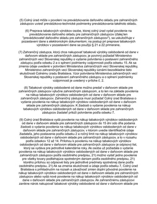 (5) Colný úrad môže v povolení na prevádzkovanie daňového skladu pre zahraničných
zástupcov uviesť prevádzkovo-technické podmienky prevádzkovania takéhoto skladu.
(6) Preprava tabakových výrobkov osobe, ktorej colný úrad vydal povolenie na
prevádzkovanie daňového skladu pre zahraničných zástupcov (ďalej len
"prevádzkovateľ daňového skladu pre zahraničných zástupcov"), sa uskutočňuje v
pozastavení dane s elektronickým dokumentom; na postup pri preprave tabakových
výrobkov v pozastavení dane sa použijú § 21 a 22 primerane.
(7) Zahraničný zástupca, ktorý chce nakupovať tabakové výrobky oslobodené od dane v
daňovom sklade pre zahraničných zástupcov, je povinný požiadať Ministerstvo
zahraničných vecí Slovenskej republiky o vydanie potvrdenia o postavení zahraničného
zástupcu podľa odseku 2 a o splnení podmienky vzájomnosti podľa odseku 15. Ak sa
zmenia údaje uvedené v potvrdení Ministerstva zahraničných vecí Slovenskej republiky,
Ministerstvo zahraničných vecí Slovenskej republiky oznámi bezodkladne tieto
skutočnosti Colnému úradu Bratislava. Vzor potvrdenia Ministerstva zahraničných vecí
Slovenskej republiky o postavení zahraničného zástupcu a o splnení podmienky
vzájomnosti je uvedený v prílohe č. 2.
(8) Tabakové výrobky oslobodené od dane možno predať v daňovom sklade pre
zahraničných zástupcov výlučne zahraničným zástupcom, a to len na základe povolenia
na nákup tabakových výrobkov oslobodených od dane v daňovom sklade pre
zahraničných zástupcov. Zahraničný zástupca musí požiadať Colný úrad Bratislava o
vydanie povolenia na nákup tabakových výrobkov oslobodených od dane v daňovom
sklade pre zahraničných zástupcov. K žiadosti o vydanie povolenia na nákup
tabakových výrobkov oslobodených od dane v daňovom sklade pre zahraničných
zástupcov žiadateľ priloží potvrdenie podľa odseku 7.
(9) Colný úrad Bratislava vydá povolenie na nákup tabakových výrobkov oslobodených
od dane v daňovom sklade pre zahraničných zástupcov do 15 dní odo dňa podania
žiadosti o vydanie povolenia na nákup tabakových výrobkov oslobodených od dane v
daňovom sklade pre zahraničných zástupcov, v ktorom uvedie identifikačné údaje
žiadateľa, jeho postavenie podľa odseku 2 a ročný limit na nákup tabakových výrobkov
oslobodených od dane v daňovom sklade pre zahraničných zástupcov, a to v rozsahu
podľa odsekov 12 až 14. Prílohou k povoleniu na nákup tabakových výrobkov
oslobodených od dane v daňovom sklade pre zahraničných zástupcov je odpisový list,
ktorý sa vydáva pre jednotlivé kalendárne roky. Ak osoba už požiadala o vydanie
povolenia na nákup tabakových výrobkov oslobodených od dane v daňovom sklade pre
zahraničných zástupcov podľa osobitného predpisu, 21) možno vydať jedno povolenie
pre všetky tovary podliehajúce spotrebným daniam podľa osobitného predpisu, 21)
ktorého prílohou sú odpisové listy pre jednotlivé predmety spotrebnej dane podľa
osobitného predpisu. 21) Ak sa zmenia skutočnosti a údaje podľa odseku 7, Colný úrad
Bratislava s prihliadnutím na rozsah a závažnosť zmien doplní pôvodné povolenie na
nákup tabakových výrobkov oslobodených od dane v daňovom sklade pre zahraničných
zástupcov alebo vydá nové povolenie na nákup tabakových výrobkov oslobodených od
dane v daňovom sklade pre zahraničných zástupcov. Ak zahraničnému zástupcovi
zanikne nárok nakupovať tabakové výrobky oslobodené od dane v daňovom sklade pre

 