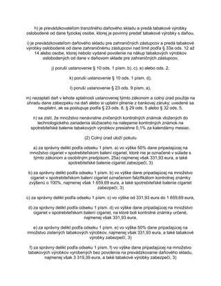 h) je prevádzkovateľom tranzitného daňového skladu a predá tabakové výrobky
oslobodené od dane fyzickej osobe, ktorej je povinný predať tabakové výrobky s daňou,
i) je prevádzkovateľom daňového skladu pre zahraničných zástupcov a predá tabakové
výrobky oslobodené od dane zahraničnému zástupcovi nad limit podľa § 33a ods. 12 až
14 alebo osobe, ktorej nebolo vydané povolenie na nákup tabakových výrobkov
oslobodených od dane v daňovom sklade pre zahraničných zástupcov,
j) poruší ustanovenie § 10 ods. 1 písm. b), c), e) alebo ods. 2,
k) poruší ustanovenie § 10 ods. 1 písm. d),
l) poruší ustanovenie § 23 ods. 9 písm. a),
m) nezaplatí daň v lehote splatnosti ustanovenej týmto zákonom a colný úrad použije na
úhradu dane zábezpeku na daň alebo si uplatní plnenie z bankovej záruky; uvedené sa
neuplatní, ak sa postupuje podľa § 23 ods. 8, § 29 ods. 5 alebo § 32 ods. 5,
n) sa zistí, že množstvo nenávratne zničených kontrolných známok vložených do
technologického zariadenia slúžiaceho na nalepenie kontrolných známok na
spotrebiteľské balenie tabakových výrobkov presiahne 0,1% za kalendárny mesiac.
(2) Colný úrad uloží pokutu
a) za správny delikt podľa odseku 1 písm. a) vo výške 50% dane pripadajúcej na
množstvo cigariet v spotrebiteľskom balení cigariet, ktoré nie je označené v súlade s
týmto zákonom a osobitným predpisom, 25a) najmenej však 331,93 eura, a také
spotrebiteľské balenie cigariet zabezpečí, 3)
b) za správny delikt podľa odseku 1 písm. b) vo výške dane pripadajúcej na množstvo
cigariet v spotrebiteľskom balení cigariet označenom falzifikátom kontrolnej známky
zvýšenú o 100%, najmenej však 1 659,69 eura, a také spotrebiteľské balenie cigariet
zabezpečí, 3)
c) za správny delikt podľa odseku 1 písm. c) vo výške od 331,93 eura do 1 659,69 eura,
d) za správny delikt podľa odseku 1 písm. d) vo výške dane pripadajúcej na množstvo
cigariet v spotrebiteľskom balení cigariet, na ktoré boli kontrolné známky určené,
najmenej však 331,93 eura,
e) za správny delikt podľa odseku 1 písm. e) vo výške 50% dane pripadajúcej na
množstvo zistených tabakových výrobkov, najmenej však 331,93 eura, a také tabakové
výrobky zabezpečí, 3)
f) za správny delikt podľa odseku 1 písm. f) vo výške dane pripadajúcej na množstvo
tabakových výrobkov vyrobených bez povolenia na prevádzkovanie daňového skladu,
najmenej však 3 319,39 eura, a také tabakové výrobky zabezpečí, 3)

 