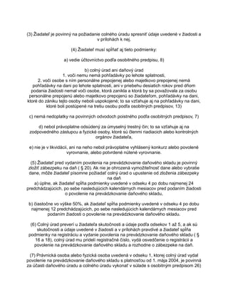(3) Žiadateľ je povinný na požiadanie colného úradu spresniť údaje uvedené v žiadosti a
v prílohách k nej.
(4) Žiadateľ musí spĺňať aj tieto podmienky:
a) vedie účtovníctvo podľa osobitného predpisu, 8)
b) colný úrad ani daňový úrad
1. voči nemu nemá pohľadávky po lehote splatnosti,
2. voči osobe s ním personálne prepojenej alebo majetkovo prepojenej nemá
pohľadávky na dani po lehote splatnosti, ani v priebehu desiatich rokov pred dňom
podania žiadosti nemal voči osobe, ktorá zanikla a ktorá by sa považovala za osobu
personálne prepojenú alebo majetkovo prepojenú so žiadateľom, pohľadávky na dani,
ktoré do zániku tejto osoby neboli uspokojené; to sa vzťahuje aj na pohľadávky na dani,
ktoré boli postúpené na tretiu osobu podľa osobitných predpisov, 13)
c) nemá nedoplatky na povinných odvodoch poistného podľa osobitných predpisov, 7)
d) nebol právoplatne odsúdený za úmyselný trestný čin; to sa vzťahuje aj na
zodpovedného zástupcu a fyzické osoby, ktoré sú členmi riadiacich alebo kontrolných
orgánov žiadateľa,
e) nie je v likvidácii, ani na neho nebol právoplatne vyhlásený konkurz alebo povolené
vyrovnanie, alebo potvrdené nútené vyrovnanie.
(5) Žiadateľ pred vydaním povolenia na prevádzkovanie daňového skladu je povinný
zložiť zábezpeku na daň ( § 20). Ak nie je ohrozená vymožiteľnosť dane alebo vybratie
dane, môže žiadateľ písomne požiadať colný úrad o upustenie od zloženia zábezpeky
na daň
a) úplne, ak žiadateľ spĺňa podmienky uvedené v odseku 4 po dobu najmenej 24
predchádzajúcich, po sebe nasledujúcich kalendárnych mesiacov pred podaním žiadosti
o povolenie na prevádzkovanie daňového skladu,
b) čiastočne vo výške 50%, ak žiadateľ spĺňa podmienky uvedené v odseku 4 po dobu
najmenej 12 predchádzajúcich, po sebe nasledujúcich kalendárnych mesiacov pred
podaním žiadosti o povolenie na prevádzkovanie daňového skladu.
(6) Colný úrad preverí u žiadateľa skutočnosti a údaje podľa odsekov 1 až 5, a ak sú
skutočnosti a údaje uvedené v žiadosti a v prílohách pravdivé a žiadateľ spĺňa
podmienky na registráciu a vydanie povolenia na prevádzkovanie daňového skladu ( §
16 a 18), colný úrad mu pridelí registračné číslo, vydá osvedčenie o registrácii a
povolenie na prevádzkovanie daňového skladu a rozhodne o zábezpeke na daň.
(7) Právnická osoba alebo fyzická osoba uvedená v odseku 1, ktorej colný úrad vydal
povolenie na prevádzkovanie daňového skladu s platnosťou od 1. mája 2004, je povinná
za účasti daňového úradu a colného úradu vykonať v súlade s osobitným predpisom 26)

 