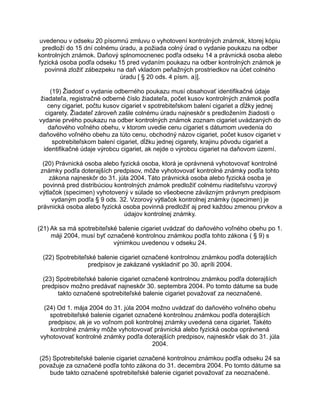 uvedenou v odseku 20 písomnú zmluvu o vyhotovení kontrolných známok, ktorej kópiu
predloží do 15 dní colnému úradu, a požiada colný úrad o vydanie poukazu na odber
kontrolných známok. Daňový splnomocnenec podľa odseku 14 a právnická osoba alebo
fyzická osoba podľa odseku 15 pred vydaním poukazu na odber kontrolných známok je
povinná zložiť zábezpeku na daň vkladom peňažných prostriedkov na účet colného
úradu [ § 20 ods. 4 písm. a)].
(19) Žiadosť o vydanie odberného poukazu musí obsahovať identifikačné údaje
žiadateľa, registračné odberné číslo žiadateľa, počet kusov kontrolných známok podľa
ceny cigariet, počtu kusov cigariet v spotrebiteľskom balení cigariet a dĺžky jednej
cigarety. Žiadateľ zároveň zašle colnému úradu najneskôr s predložením žiadosti o
vydanie prvého poukazu na odber kontrolných známok zoznam cigariet uvádzaných do
daňového voľného obehu, v ktorom uvedie cenu cigariet s dátumom uvedenia do
daňového voľného obehu za túto cenu, obchodný názov cigariet, počet kusov cigariet v
spotrebiteľskom balení cigariet, dĺžku jednej cigarety, krajinu pôvodu cigariet a
identifikačné údaje výrobcu cigariet, ak nejde o výrobcu cigariet na daňovom území.
(20) Právnická osoba alebo fyzická osoba, ktorá je oprávnená vyhotovovať kontrolné
známky podľa doterajších predpisov, môže vyhotovovať kontrolné známky podľa tohto
zákona najneskôr do 31. júla 2004. Táto právnická osoba alebo fyzická osoba je
povinná pred distribúciou kontrolných známok predložiť colnému riaditeľstvu vzorový
výtlačok (specimen) vyhotovený v súlade so všeobecne záväzným právnym predpisom
vydaným podľa § 9 ods. 32. Vzorový výtlačok kontrolnej známky (specimen) je
právnická osoba alebo fyzická osoba povinná predložiť aj pred každou zmenou prvkov a
údajov kontrolnej známky.
(21) Ak sa má spotrebiteľské balenie cigariet uvádzať do daňového voľného obehu po 1.
máji 2004, musí byť označené kontrolnou známkou podľa tohto zákona ( § 9) s
výnimkou uvedenou v odseku 24.
(22) Spotrebiteľské balenie cigariet označené kontrolnou známkou podľa doterajších
predpisov je zakázané vyskladniť po 30. apríli 2004.
(23) Spotrebiteľské balenie cigariet označené kontrolnou známkou podľa doterajších
predpisov možno predávať najneskôr 30. septembra 2004. Po tomto dátume sa bude
takto označené spotrebiteľské balenie cigariet považovať za neoznačené.
(24) Od 1. mája 2004 do 31. júla 2004 možno uvádzať do daňového voľného obehu
spotrebiteľské balenie cigariet označené kontrolnou známkou podľa doterajších
predpisov, ak je vo voľnom poli kontrolnej známky uvedená cena cigariet. Takéto
kontrolné známky môže vyhotovovať právnická alebo fyzická osoba oprávnená
vyhotovovať kontrolné známky podľa doterajších predpisov, najneskôr však do 31. júla
2004.
(25) Spotrebiteľské balenie cigariet označené kontrolnou známkou podľa odseku 24 sa
považuje za označené podľa tohto zákona do 31. decembra 2004. Po tomto dátume sa
bude takto označené spotrebiteľské balenie cigariet považovať za neoznačené.

 