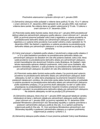 § 44b
Prechodné ustanovenia k úpravám účinným od 1. januára 2005
(1) Zahraničný zástupca môže požiadať o vrátenie dane podľa § 15 ods. 10 a 11 zákona
v znení účinnom k 31. decembru 2004 najneskôr do 25. januára 2005, inak možnosť
vrátenia dane zaniká. Na vrátenie dane sa uplatní ustanovenie § 15 ods. 13 zákona v
znení účinnom k 31. decembru 2004.
(2) Právnická osoba alebo fyzická osoba, ktorá chce od 1. januára 2005 prevádzkovať
daňový sklad pre zahraničných zástupcov podľa zákona v znení účinnom od 1. januára
2005, je povinná písomne požiadať colný úrad o registráciu a vydanie povolenia na
prevádzkovanie daňového skladu pre zahraničných zástupcov, pričom žiadosť o
registráciu a o vydanie tohto povolenia musí podať colnému úradu najneskôr do 15.
decembra 2004. Na žiadosť o registráciu a vydanie povolenia na prevádzkovanie
daňového skladu pre zahraničných zástupcov a na toto povolenie sa použije § 19
primerane.
(3) Colný úrad preverí u žiadateľa podľa odseku 2 skutočnosti a údaje podľa odsekov 2
a 12 a vydá žiadateľovi povolenie na prevádzkovanie daňového skladu pre
zahraničných zástupcov do desiatich dní odo dňa podania žiadosti; colný úrad, ktorý
vydal povolenie na prevádzkovanie daňového skladu pre zahraničných zástupcov,
oznámi bezodkladne túto skutočnosť Colnému úradu Bratislava. Ak žiadateľ v tejto
lehote nepreukáže splnenie všetkých podmienok, colný úrad vyzve žiadateľa, aby
uvedené nedostatky odstránil, a vydá povolenie na prevádzkovanie daňového skladu
pre zahraničných zástupcov do piatich dní odo dňa odstránenia nedostatkov.
(4) Právnická osoba alebo fyzická osoba podľa odseku 2 je povinná pred vydaním
povolenia na prevádzkovanie daňového skladu pre zahraničných zástupcov zložiť
zábezpeku na daň vo výške dane pripadajúcej na priemerné mesačné množstvo
predaných tabakových výrobkov. Ak právnická osoba alebo fyzická osoba už požiadala
o vydanie povolenia na prevádzkovanie daňového skladu pre zahraničných zástupcov
podľa osobitného predpisu, 21) je povinná zložiť zábezpeku na daň vo výške dane
pripadajúcej na predpokladané priemerné mesačné množstvo predaných tovarov
uvedených v povolení na prevádzkovanie daňového skladu pre zahraničných zástupcov.
Na zloženie zábezpeky na daň sa použije § 20 primerane.
(5) Zahraničný zástupca, ktorý chce od 1. januára 2005 nakupovať tabakové výrobky
oslobodené od dane v daňovom sklade pre zahraničných zástupcov podľa zákona v
znení účinnom od 1. januára 2005, je povinný najneskôr do 10. decembra 2004
požiadať Ministerstvo zahraničných vecí Slovenskej republiky o vydanie potvrdenia o
postavení zahraničného zástupcu podľa § 33a ods. 2 a o splnení podmienky
vzájomnosti podľa § 33a ods. 15. Vzor potvrdenia Ministerstva zahraničných vecí
Slovenskej republiky o postavení zahraničného zástupcu a o splnení podmienky
vzájomnosti je uvedený v prílohe č. 2.
(6) Zahraničný zástupca podľa odseku 5 musí písomne požiadať Colný úrad Bratislava

 