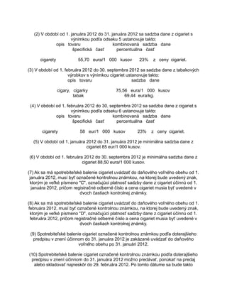 (2) V období od 1. januára 2012 do 31. januára 2012 sa sadzba dane z cigariet s
výnimkou podľa odseku 5 ustanovuje takto:
opis tovaru
kombinovaná sadzba dane
špecifická časť
percentuálna časť
cigarety

55,70 eura/1 000 kusov

23%

z ceny cigariet.

(3) V období od 1. februára 2012 do 30. septembra 2012 sa sadzba dane z tabakových
výrobkov s výnimkou cigariet ustanovuje takto:
opis tovaru
sadzba dane
cigary, cigarky
tabak

75,56 eura/1 000 kusov
69,44 eura/kg.

(4) V období od 1. februára 2012 do 30. septembra 2012 sa sadzba dane z cigariet s
výnimkou podľa odseku 6 ustanovuje takto:
opis tovaru
kombinovaná sadzba dane
špecifická časť
percentuálna časť
cigarety

58 eur/1 000 kusov

23%

z ceny cigariet.

(5) V období od 1. januára 2012 do 31. januára 2012 je minimálna sadzba dane z
cigariet 85 eur/1 000 kusov.
(6) V období od 1. februára 2012 do 30. septembra 2012 je minimálna sadzba dane z
cigariet 88,50 eura/1 000 kusov.
(7) Ak sa má spotrebiteľské balenie cigariet uvádzať do daňového voľného obehu od 1.
januára 2012, musí byť označené kontrolnou známkou, na ktorej bude uvedený znak,
ktorým je veľké písmeno "C", označujúci platnosť sadzby dane z cigariet účinnú od 1.
januára 2012, pričom registračné odberné číslo a cena cigariet musia byť uvedené v
dvoch častiach kontrolnej známky.
(8) Ak sa má spotrebiteľské balenie cigariet uvádzať do daňového voľného obehu od 1.
februára 2012, musí byť označené kontrolnou známkou, na ktorej bude uvedený znak,
ktorým je veľké písmeno "D", označujúci platnosť sadzby dane z cigariet účinnú od 1.
februára 2012, pričom registračné odberné číslo a cena cigariet musia byť uvedené v
dvoch častiach kontrolnej známky.
(9) Spotrebiteľské balenie cigariet označené kontrolnou známkou podľa doterajšieho
predpisu v znení účinnom do 31. januára 2012 je zakázané uvádzať do daňového
voľného obehu po 31. januári 2012.
(10) Spotrebiteľské balenie cigariet označené kontrolnou známkou podľa doterajšieho
predpisu v znení účinnom do 31. januára 2012 možno predávať, ponúkať na predaj
alebo skladovať najneskôr do 29. februára 2012. Po tomto dátume sa bude takto

 
