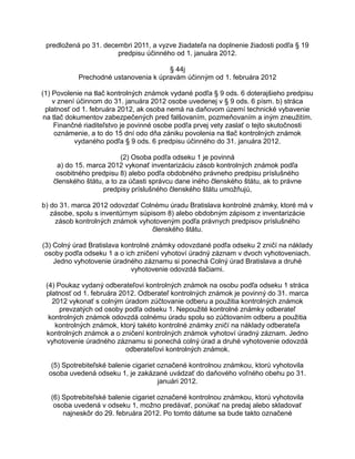 predložená po 31. decembri 2011, a vyzve žiadateľa na doplnenie žiadosti podľa § 19
predpisu účinného od 1. januára 2012.
§ 44j
Prechodné ustanovenia k úpravám účinným od 1. februára 2012
(1) Povolenie na tlač kontrolných známok vydané podľa § 9 ods. 6 doterajšieho predpisu
v znení účinnom do 31. januára 2012 osobe uvedenej v § 9 ods. 6 písm. b) stráca
platnosť od 1. februára 2012, ak osoba nemá na daňovom území technické vybavenie
na tlač dokumentov zabezpečených pred falšovaním, pozmeňovaním a iným zneužitím.
Finančné riaditeľstvo je povinné osobe podľa prvej vety zaslať o tejto skutočnosti
oznámenie, a to do 15 dní odo dňa zániku povolenia na tlač kontrolných známok
vydaného podľa § 9 ods. 6 predpisu účinného do 31. januára 2012.
(2) Osoba podľa odseku 1 je povinná
a) do 15. marca 2012 vykonať inventarizáciu zásob kontrolných známok podľa
osobitného predpisu 8) alebo podľa obdobného právneho predpisu príslušného
členského štátu, a to za účasti správcu dane iného členského štátu, ak to právne
predpisy príslušného členského štátu umožňujú,
b) do 31. marca 2012 odovzdať Colnému úradu Bratislava kontrolné známky, ktoré má v
zásobe, spolu s inventúrnym súpisom 8) alebo obdobným zápisom z inventarizácie
zásob kontrolných známok vyhotoveným podľa právnych predpisov príslušného
členského štátu.
(3) Colný úrad Bratislava kontrolné známky odovzdané podľa odseku 2 zničí na náklady
osoby podľa odseku 1 a o ich zničení vyhotoví úradný záznam v dvoch vyhotoveniach.
Jedno vyhotovenie úradného záznamu si ponechá Colný úrad Bratislava a druhé
vyhotovenie odovzdá tlačiarni.
(4) Poukaz vydaný odberateľovi kontrolných známok na osobu podľa odseku 1 stráca
platnosť od 1. februára 2012. Odberateľ kontrolných známok je povinný do 31. marca
2012 vykonať s colným úradom zúčtovanie odberu a použitia kontrolných známok
prevzatých od osoby podľa odseku 1. Nepoužité kontrolné známky odberateľ
kontrolných známok odovzdá colnému úradu spolu so zúčtovaním odberu a použitia
kontrolných známok, ktorý takéto kontrolné známky zničí na náklady odberateľa
kontrolných známok a o zničení kontrolných známok vyhotoví úradný záznam. Jedno
vyhotovenie úradného záznamu si ponechá colný úrad a druhé vyhotovenie odovzdá
odberateľovi kontrolných známok.
(5) Spotrebiteľské balenie cigariet označené kontrolnou známkou, ktorú vyhotovila
osoba uvedená odseku 1, je zakázané uvádzať do daňového voľného obehu po 31.
januári 2012.
(6) Spotrebiteľské balenie cigariet označené kontrolnou známkou, ktorú vyhotovila
osoba uvedená v odseku 1, možno predávať, ponúkať na predaj alebo skladovať
najneskôr do 29. februára 2012. Po tomto dátume sa bude takto označené

 