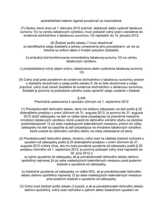 spotrebiteľské balenie cigariet považovať za neoznačené.
(7) Osoba, ktorá chce od 1. februára 2012 prijímať, skladovať alebo vydávať tabakovú
surovinu 10) na výrobu tabakových výrobkov, musí požiadať colný úrad o zaradenie do
evidencie obchodníkov s tabakovou surovinou 10) najneskôr do 15. januára 2012.
(8) Žiadosť podľa odseku 7 musí obsahovať
a) identifikačné údaje žiadateľa a adresy umiestnenia jeho prevádzkarní, ak nie sú
totožné so sídlom alebo s trvalým pobytom žiadateľa,
b) príslušný kód kombinovanej nomenklatúry tabakovej suroviny 10) na výrobu
tabakových výrobkov,
c) predpokladaný ročný objem príjmu, skladovania alebo vydávania tabakovej suroviny.
10)
(9) Colný úrad pred zaradením do evidencie obchodníkov s tabakovou surovinou preverí
u žiadateľa skutočnosti a údaje podľa odseku 8. Ak sú tieto skutočnosti a údaje
pravdivé, colný úrad zaradí žiadateľa do evidencie obchodníkov s tabakovou surovinou.
Žiadateľ je povinný na požiadanie colného úradu spresniť údaje uvedené v žiadosti.
§ 44k
Prechodné ustanovenia k úpravám účinným od 1. septembra 2012
(1) Prevádzkovateľ daňového skladu, ktorý má zloženú zábezpeku na daň podľa § 20
doterajšieho predpisu v znení účinnom do 31. augusta 2012, je povinný do 31. augusta
2012 zložiť zábezpeku na daň vo výške dane pripadajúcej na priemerné mesačné
množstvo tabakových výrobkov, ktoré uviedol do daňového voľného obehu za obdobie
predchádzajúcich 12 po sebe nasledujúcich kalendárnych mesiacov, pričom do výšky
zábezpeky na daň sa započíta aj daň pripadajúca na množstvo tabakových výrobkov,
ktoré uviedol do daňového voľného obehu na účely oslobodené od dane.
(2) Prevádzkovateľ daňového skladu, ktorému colný úrad na základe žiadosti rozhodol o
upustení od zábezpeky podľa § 20 doterajšieho predpisu v znení účinnom do 31.
augusta 2012 a ktorý chce, aby mu bolo povolené upustenie od zábezpeky podľa § 20
predpisu účinného od 1. septembra 2012, je povinný požiadať colný úrad najneskôr do
30. júna 2012 o
a) úplné upustenie od zábezpeky, ak je prevádzkovateľ daňového skladu daňovo
spoľahlivý najmenej 24 po sebe nasledujúcich kalendárnych mesiacov pred podaním
žiadosti o upustenie od zábezpeky,
b) čiastočné upustenie od zábezpeky vo výške 50%, ak je prevádzkovateľ daňového
skladu daňovo spoľahlivý najmenej 12 po sebe nasledujúcich kalendárnych mesiacov
pred podaním žiadosti o upustenie od zábezpeky.
(3) Colný úrad žiadosť podľa odseku 2 posúdi, a ak je prevádzkovateľ daňového skladu
daňovo spoľahlivý, colný úrad rozhodne o úplnom alebo čiastočnom upustení od

 