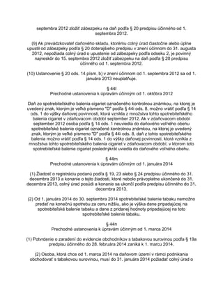 septembra 2012 zložiť zábezpeku na daň podľa § 20 predpisu účinného od 1.
septembra 2012.
(9) Ak prevádzkovateľ daňového skladu, ktorému colný úrad čiastočne alebo úplne
upustil od zábezpeky podľa § 20 doterajšieho predpisu v znení účinnom do 31. augusta
2012, nepožiada colný úrad o upustenie od zábezpeky podľa odseku 2, je povinný
najneskôr do 15. septembra 2012 zložiť zábezpeku na daň podľa § 20 predpisu
účinného od 1. septembra 2012.
(10) Ustanovenie § 20 ods. 14 písm. b) v znení účinnom od 1. septembra 2012 sa od 1.
januára 2013 neuplatňuje.
§ 44l
Prechodné ustanovenia k úpravám účinným od 1. októbra 2012
Daň zo spotrebiteľského balenia cigariet označeného kontrolnou známkou, na ktorej je
uvedený znak, ktorým je veľké písmeno "D" podľa § 44i ods. 8, možno vrátiť podľa § 14
ods. 1 do výšky daňovej povinnosti, ktorá vznikla z množstva tohto spotrebiteľského
balenia cigariet v zdaňovacom období september 2012. Ak v zdaňovacom období
september 2012 osoba podľa § 14 ods. 1 neuviedla do daňového voľného obehu
spotrebiteľské balenie cigariet označené kontrolnou známkou, na ktorej je uvedený
znak, ktorým je veľké písmeno "D" podľa § 44i ods. 8, daň z tohto spotrebiteľského
balenia možno vrátiť podľa § 14 ods. 1 do výšky daňovej povinnosti, ktorá vznikla z
množstva tohto spotrebiteľského balenia cigariet v zdaňovacom období, v ktorom toto
spotrebiteľské balenie cigariet poslednýkrát uviedla do daňového voľného obehu.
§ 44m
Prechodné ustanovenia k úpravám účinným od 1. januára 2014
(1) Žiadosť o registráciu podanú podľa § 19, 23 alebo § 24 predpisu účinného do 31.
decembra 2013 a konanie o tejto žiadosti, ktoré nebolo právoplatne ukončené do 31.
decembra 2013, colný úrad posúdi a konanie sa ukončí podľa predpisu účinného do 31.
decembra 2013.
(2) Od 1. januára 2014 do 30. septembra 2014 spotrebiteľské balenie tabaku nemožno
predať na konečnú spotrebu za cenu nižšiu, ako je výška dane pripadajúcej na
spotrebiteľské balenie tabaku a dane z pridanej hodnoty pripadajúcej na toto
spotrebiteľské balenie tabaku.
§ 44n
Prechodné ustanovenia k úpravám účinným od 1. marca 2014
(1) Potvrdenie o zaradení do evidencie obchodníkov s tabakovou surovinou podľa § 19a
predpisu účinného do 28. februára 2014 zaniká k 1. marcu 2014.
(2) Osoba, ktorá chce od 1. marca 2014 na daňovom území v rámci podnikania
obchodovať s tabakovou surovinou, musí do 31. januára 2014 požiadať colný úrad o

 