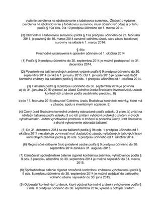 vydanie povolenia na obchodovanie s tabakovou surovinou. Žiadosť o vydanie
povolenia na obchodovanie s tabakovou surovinou musí obsahovať údaje a prílohu
podľa § 19a ods. 9 a 10 predpisu účinného od 1. marca 2014.
(3) Obchodník s tabakovou surovinou podľa § 19a predpisu účinného do 28. februára
2014, je povinný do 15. marca 2014 oznámiť colnému úradu stav zásob tabakovej
suroviny na sklade k 1. marcu 2014.
§ 44o
Prechodné ustanovenia k úpravám účinným od 1. októbra 2014
(1) Podľa § 9 predpisu účinného do 30. septembra 2014 je možné postupovať do 31.
decembra 2014.
(2) Povolenie na tlač kontrolných známok vydané podľa § 9 predpisu účinného do 30.
septembra 2014 zaniká k 1. januáru 2015. Od 1. januára 2015 je oprávnená tlačiť
kontrolné známky iba tlačiareň podľa § 9b ods. 1 predpisu účinného od 1. októbra 2014.
(3) Tlačiareň podľa § 9 predpisu účinného do 30. septembra 2014 je povinná
a) do 31. januára 2015 vykonať za účasti Colného úradu Bratislava inventarizáciu zásob
kontrolných známok podľa osobitného predpisu, 8)
b) do 15. februára 2015 odovzdať Colnému úradu Bratislava kontrolné známky, ktoré má
v zásobe, spolu s inventúrnym súpisom. 8)
(4) Colný úrad Bratislava kontrolné známky odovzdané podľa odseku 3 písm. b) zničí na
náklady tlačiarne podľa odseku 3 a o ich zničení vyhotoví protokol o zničení v dvoch
vyhotoveniach. Jedno vyhotovenie protokolu o zničení si ponechá Colný úrad Bratislava
a druhé vyhotovenie odovzdá tlačiarni.
(5) Do 31. decembra 2014 sa na tlačiareň podľa § 9b ods. 1 predpisu účinného od 1.
októbra 2014 nevzťahuje povinnosť mať dostatočnú zásobu vytlačených tlačových listov
kontrolných známok podľa § 9b ods. 5 predpisu účinného od 1. októbra 2014.
(6) Registračné odberné číslo pridelené osobe podľa § 9 predpisu účinného do 30.
septembra 2014 zaniká k 31. augustu 2015.
(7) Označovať spotrebiteľské balenie cigariet kontrolnou známkou vyhotovenou podľa §
9 ods. 8 predpisu účinného do 30. septembra 2014 je možné najneskôr do 31. marca
2015.
(8) Spotrebiteľské balenie cigariet označené kontrolnou známkou vyhotovenou podľa §
9 ods. 8 predpisu účinného do 30. septembra 2014 je možné uvádzať do daňového
voľného obehu najneskôr do 30. júna 2015.
(9) Odberateľ kontrolných známok, ktorý odobral kontrolné známky vyhotovené podľa §
9 ods. 8 predpisu účinného do 30. septembra 2014, vykoná s colným úradom

 