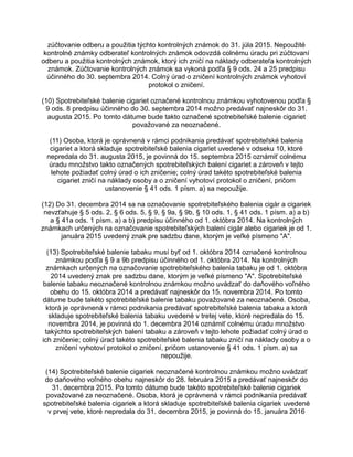 zúčtovanie odberu a použitia týchto kontrolných známok do 31. júla 2015. Nepoužité
kontrolné známky odberateľ kontrolných známok odovzdá colnému úradu pri zúčtovaní
odberu a použitia kontrolných známok, ktorý ich zničí na náklady odberateľa kontrolných
známok. Zúčtovanie kontrolných známok sa vykoná podľa § 9 ods. 24 a 25 predpisu
účinného do 30. septembra 2014. Colný úrad o zničení kontrolných známok vyhotoví
protokol o zničení.
(10) Spotrebiteľské balenie cigariet označené kontrolnou známkou vyhotovenou podľa §
9 ods. 8 predpisu účinného do 30. septembra 2014 možno predávať najneskôr do 31.
augusta 2015. Po tomto dátume bude takto označené spotrebiteľské balenie cigariet
považované za neoznačené.
(11) Osoba, ktorá je oprávnená v rámci podnikania predávať spotrebiteľské balenia
cigariet a ktorá skladuje spotrebiteľské balenia cigariet uvedené v odseku 10, ktoré
nepredala do 31. augusta 2015, je povinná do 15. septembra 2015 oznámiť colnému
úradu množstvo takto označených spotrebiteľských balení cigariet a zároveň v tejto
lehote požiadať colný úrad o ich zničenie; colný úrad takéto spotrebiteľské balenia
cigariet zničí na náklady osoby a o zničení vyhotoví protokol o zničení, pričom
ustanovenie § 41 ods. 1 písm. a) sa nepoužije.
(12) Do 31. decembra 2014 sa na označovanie spotrebiteľského balenia cigár a cigariek
nevzťahuje § 5 ods. 2, § 6 ods. 5, § 9, § 9a, § 9b, § 10 ods. 1, § 41 ods. 1 písm. a) a b)
a § 41a ods. 1 písm. a) a b) predpisu účinného od 1. októbra 2014. Na kontrolných
známkach určených na označovanie spotrebiteľských balení cigár alebo cigariek je od 1.
januára 2015 uvedený znak pre sadzbu dane, ktorým je veľké písmeno "A".
(13) Spotrebiteľské balenie tabaku musí byť od 1. októbra 2014 označené kontrolnou
známkou podľa § 9 a 9b predpisu účinného od 1. októbra 2014. Na kontrolných
známkach určených na označovanie spotrebiteľského balenia tabaku je od 1. októbra
2014 uvedený znak pre sadzbu dane, ktorým je veľké písmeno "A". Spotrebiteľské
balenie tabaku neoznačené kontrolnou známkou možno uvádzať do daňového voľného
obehu do 15. októbra 2014 a predávať najneskôr do 15. novembra 2014. Po tomto
dátume bude takéto spotrebiteľské balenie tabaku považované za neoznačené. Osoba,
ktorá je oprávnená v rámci podnikania predávať spotrebiteľské balenia tabaku a ktorá
skladuje spotrebiteľské balenia tabaku uvedené v tretej vete, ktoré nepredala do 15.
novembra 2014, je povinná do 1. decembra 2014 oznámiť colnému úradu množstvo
takýchto spotrebiteľských balení tabaku a zároveň v tejto lehote požiadať colný úrad o
ich zničenie; colný úrad takéto spotrebiteľské balenia tabaku zničí na náklady osoby a o
zničení vyhotoví protokol o zničení, pričom ustanovenie § 41 ods. 1 písm. a) sa
nepoužije.
(14) Spotrebiteľské balenie cigariek neoznačené kontrolnou známkou možno uvádzať
do daňového voľného obehu najneskôr do 28. februára 2015 a predávať najneskôr do
31. decembra 2015. Po tomto dátume bude takéto spotrebiteľské balenie cigariek
považované za neoznačené. Osoba, ktorá je oprávnená v rámci podnikania predávať
spotrebiteľské balenia cigariek a ktorá skladuje spotrebiteľské balenia cigariek uvedené
v prvej vete, ktoré nepredala do 31. decembra 2015, je povinná do 15. januára 2016

 