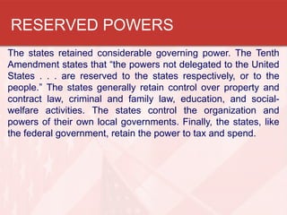 RESERVED POWERS
The states retained considerable governing power. The Tenth
Amendment states that “the powers not delegated to the United
States . . . are reserved to the states respectively, or to the
people.” The states generally retain control over property and
contract law, criminal and family law, education, and socialwelfare activities. The states control the organization and
powers of their own local governments. Finally, the states, like
the federal government, retain the power to tax and spend.

 