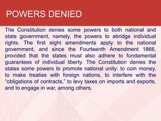 POWERS DENIED
The Constitution denies some powers to both national and
state government, namely, the powers to abridge individual
rights. The first eight amendments apply to the national
government, and since the Fourteenth Amendment 1866,
provided that the states must also adhere to fundamental
guarantees of individual liberty. The Constitution denies the
states some powers to promote national unity: to coin money,
to make treaties with foreign nations, to interfere with the
“obligations of contracts,” to levy taxes on imports and exports,
and to engage in war, among others.

 