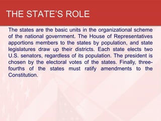 THE STATE’S ROLE
The states are the basic units in the organizational scheme
of the national government. The House of Representatives
apportions members to the states by population, and state
legislatures draw up their districts. Each state elects two
U.S. senators, regardless of its population. The president is
chosen by the electoral votes of the states. Finally, threefourths of the states must ratify amendments to the
Constitution.

 
