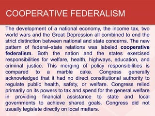 COOPERATIVE FEDERALISM
The development of a national economy, the income tax, two
world wars and the Great Depression all combined to end the
strict distinction between national and state concerns. The new
pattern of federal–state relations was labeled cooperative
federalism. Both the nation and the states exercised
responsibilities for welfare, health, highways, education, and
criminal justice. This merging of policy responsibilities is
compared to a marble cake. Congress generally
acknowledged that it had no direct constitutional authority to
regulate public health, safety, or welfare. Congress relied
primarily on its powers to tax and spend for the general welfare
in providing financial assistance to state and local
governments to achieve shared goals. Congress did not
usually legislate directly on local matters.

 