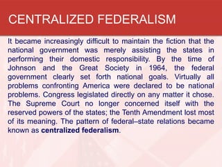 CENTRALIZED FEDERALISM
It became increasingly difficult to maintain the fiction that the
national government was merely assisting the states in
performing their domestic responsibility. By the time of
Johnson and the Great Society in 1964, the federal
government clearly set forth national goals. Virtually all
problems confronting America were declared to be national
problems. Congress legislated directly on any matter it chose.
The Supreme Court no longer concerned itself with the
reserved powers of the states; the Tenth Amendment lost most
of its meaning. The pattern of federal–state relations became
known as centralized federalism.

 