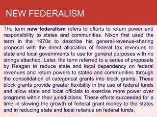 NEW FEDERALISM
The term new federalism refers to efforts to return power and
responsibility to states and communities. Nixon first used the
term in the 1970s to describe his general-revenue-sharing
proposal with the direct allocation of federal tax revenues to
state and local governments to use for general purposes with no
strings attached. Later, the term referred to a series of proposals
by Reagan to reduce state and local dependency on federal
revenues and return powers to states and communities through
the consolidation of categorical grants into block grants. These
block grants provide greater flexibility in the use of federal funds
and allow state and local officials to exercise more power over
programs within their jurisdictions. These efforts succeeded for a
time in slowing the growth of federal grant money to the states
and in reducing state and local reliance on federal funds.

 